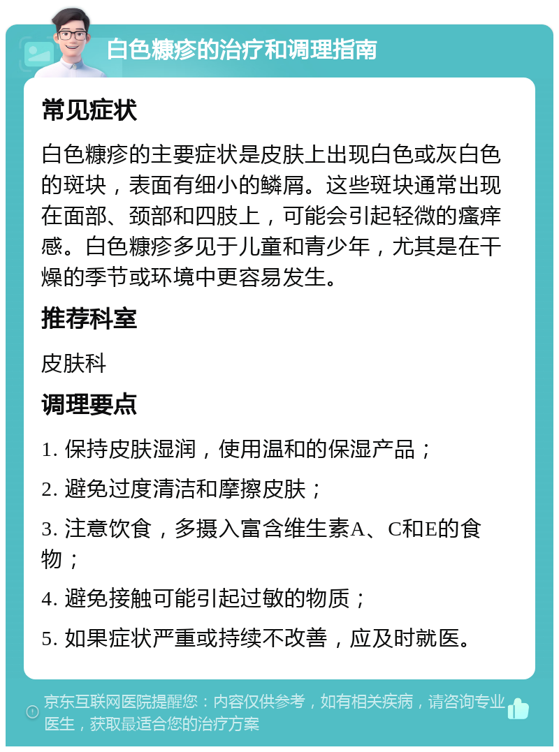 白色糠疹的治疗和调理指南 常见症状 白色糠疹的主要症状是皮肤上出现白色或灰白色的斑块，表面有细小的鳞屑。这些斑块通常出现在面部、颈部和四肢上，可能会引起轻微的瘙痒感。白色糠疹多见于儿童和青少年，尤其是在干燥的季节或环境中更容易发生。 推荐科室 皮肤科 调理要点 1. 保持皮肤湿润，使用温和的保湿产品； 2. 避免过度清洁和摩擦皮肤； 3. 注意饮食，多摄入富含维生素A、C和E的食物； 4. 避免接触可能引起过敏的物质； 5. 如果症状严重或持续不改善，应及时就医。