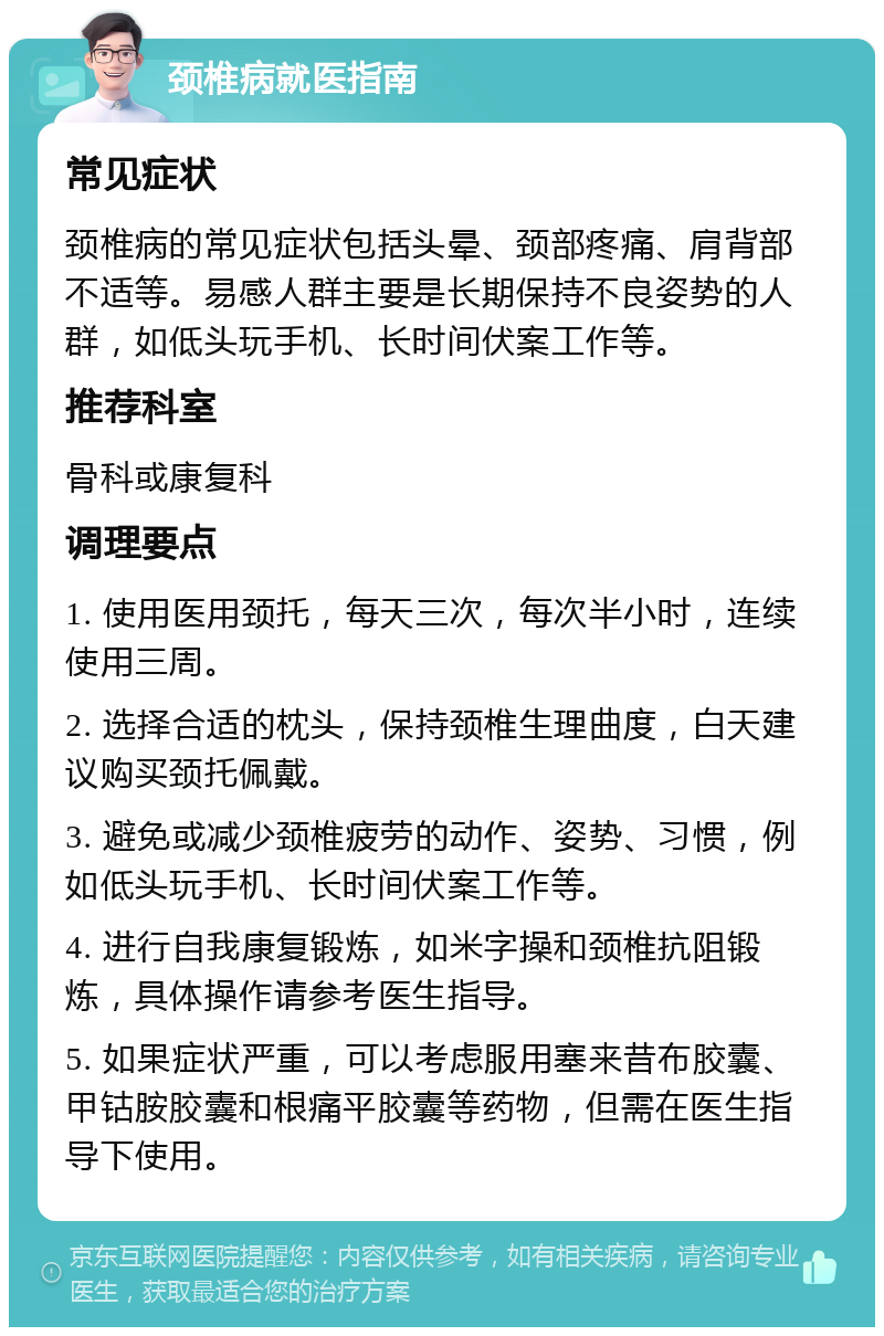 颈椎病就医指南 常见症状 颈椎病的常见症状包括头晕、颈部疼痛、肩背部不适等。易感人群主要是长期保持不良姿势的人群，如低头玩手机、长时间伏案工作等。 推荐科室 骨科或康复科 调理要点 1. 使用医用颈托，每天三次，每次半小时，连续使用三周。 2. 选择合适的枕头，保持颈椎生理曲度，白天建议购买颈托佩戴。 3. 避免或减少颈椎疲劳的动作、姿势、习惯，例如低头玩手机、长时间伏案工作等。 4. 进行自我康复锻炼，如米字操和颈椎抗阻锻炼，具体操作请参考医生指导。 5. 如果症状严重，可以考虑服用塞来昔布胶囊、甲钴胺胶囊和根痛平胶囊等药物，但需在医生指导下使用。