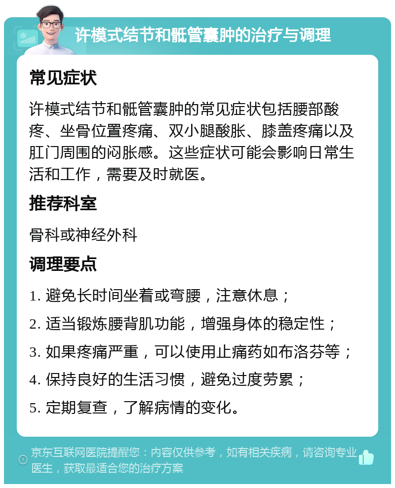 许模式结节和骶管囊肿的治疗与调理 常见症状 许模式结节和骶管囊肿的常见症状包括腰部酸疼、坐骨位置疼痛、双小腿酸胀、膝盖疼痛以及肛门周围的闷胀感。这些症状可能会影响日常生活和工作，需要及时就医。 推荐科室 骨科或神经外科 调理要点 1. 避免长时间坐着或弯腰，注意休息； 2. 适当锻炼腰背肌功能，增强身体的稳定性； 3. 如果疼痛严重，可以使用止痛药如布洛芬等； 4. 保持良好的生活习惯，避免过度劳累； 5. 定期复查，了解病情的变化。