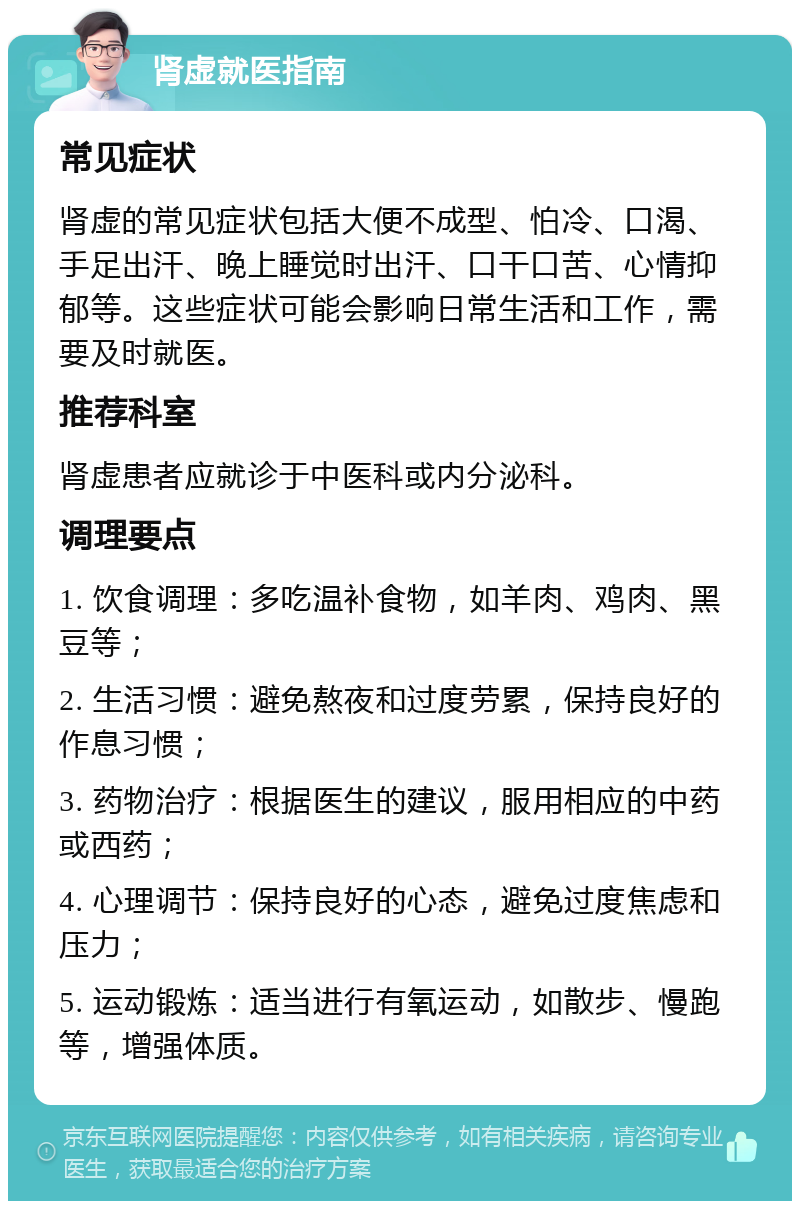 肾虚就医指南 常见症状 肾虚的常见症状包括大便不成型、怕冷、口渴、手足出汗、晚上睡觉时出汗、口干口苦、心情抑郁等。这些症状可能会影响日常生活和工作，需要及时就医。 推荐科室 肾虚患者应就诊于中医科或内分泌科。 调理要点 1. 饮食调理：多吃温补食物，如羊肉、鸡肉、黑豆等； 2. 生活习惯：避免熬夜和过度劳累，保持良好的作息习惯； 3. 药物治疗：根据医生的建议，服用相应的中药或西药； 4. 心理调节：保持良好的心态，避免过度焦虑和压力； 5. 运动锻炼：适当进行有氧运动，如散步、慢跑等，增强体质。