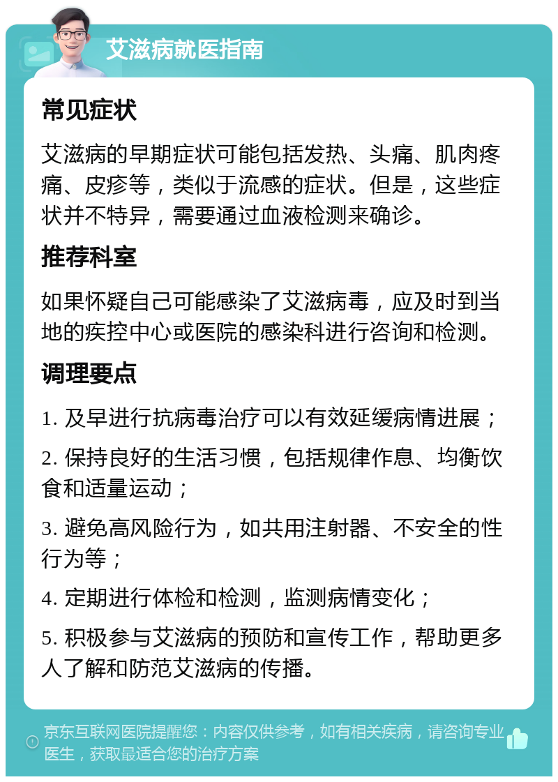 艾滋病就医指南 常见症状 艾滋病的早期症状可能包括发热、头痛、肌肉疼痛、皮疹等，类似于流感的症状。但是，这些症状并不特异，需要通过血液检测来确诊。 推荐科室 如果怀疑自己可能感染了艾滋病毒，应及时到当地的疾控中心或医院的感染科进行咨询和检测。 调理要点 1. 及早进行抗病毒治疗可以有效延缓病情进展； 2. 保持良好的生活习惯，包括规律作息、均衡饮食和适量运动； 3. 避免高风险行为，如共用注射器、不安全的性行为等； 4. 定期进行体检和检测，监测病情变化； 5. 积极参与艾滋病的预防和宣传工作，帮助更多人了解和防范艾滋病的传播。