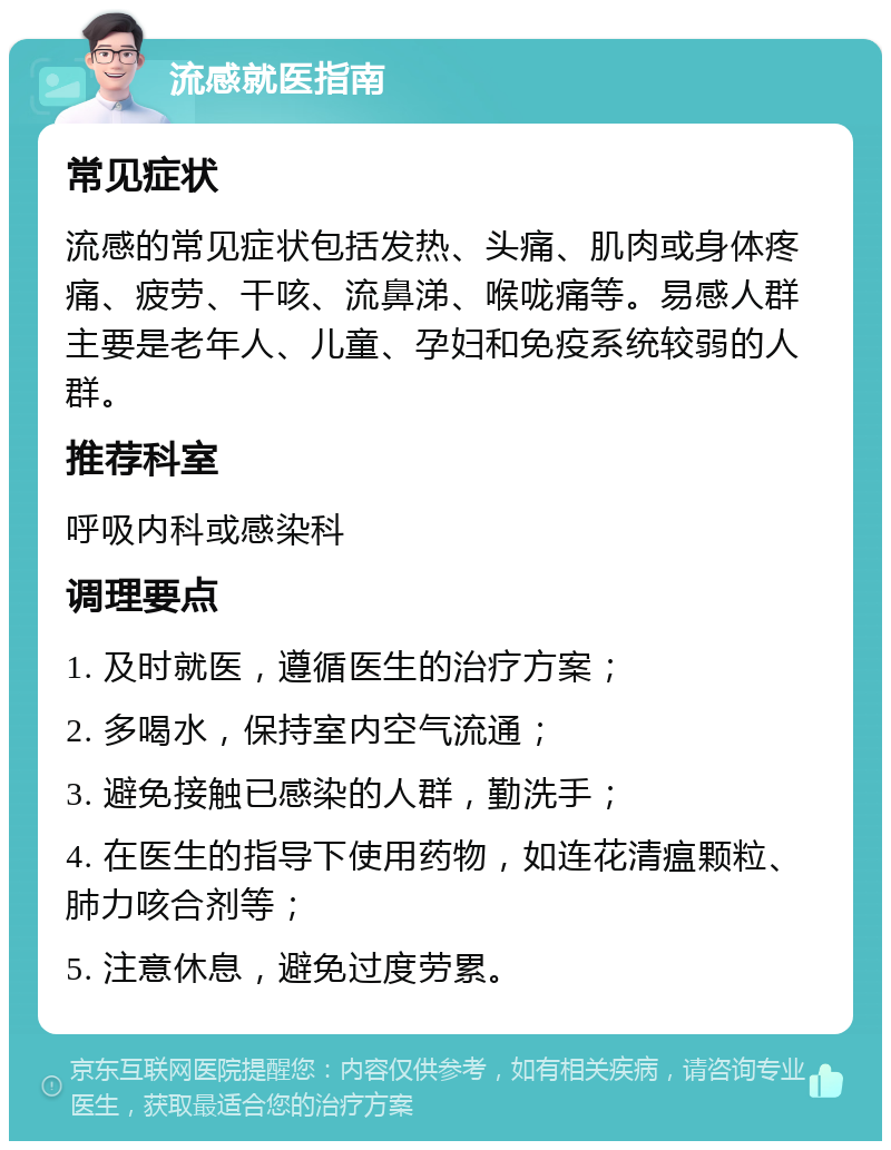 流感就医指南 常见症状 流感的常见症状包括发热、头痛、肌肉或身体疼痛、疲劳、干咳、流鼻涕、喉咙痛等。易感人群主要是老年人、儿童、孕妇和免疫系统较弱的人群。 推荐科室 呼吸内科或感染科 调理要点 1. 及时就医，遵循医生的治疗方案； 2. 多喝水，保持室内空气流通； 3. 避免接触已感染的人群，勤洗手； 4. 在医生的指导下使用药物，如连花清瘟颗粒、肺力咳合剂等； 5. 注意休息，避免过度劳累。