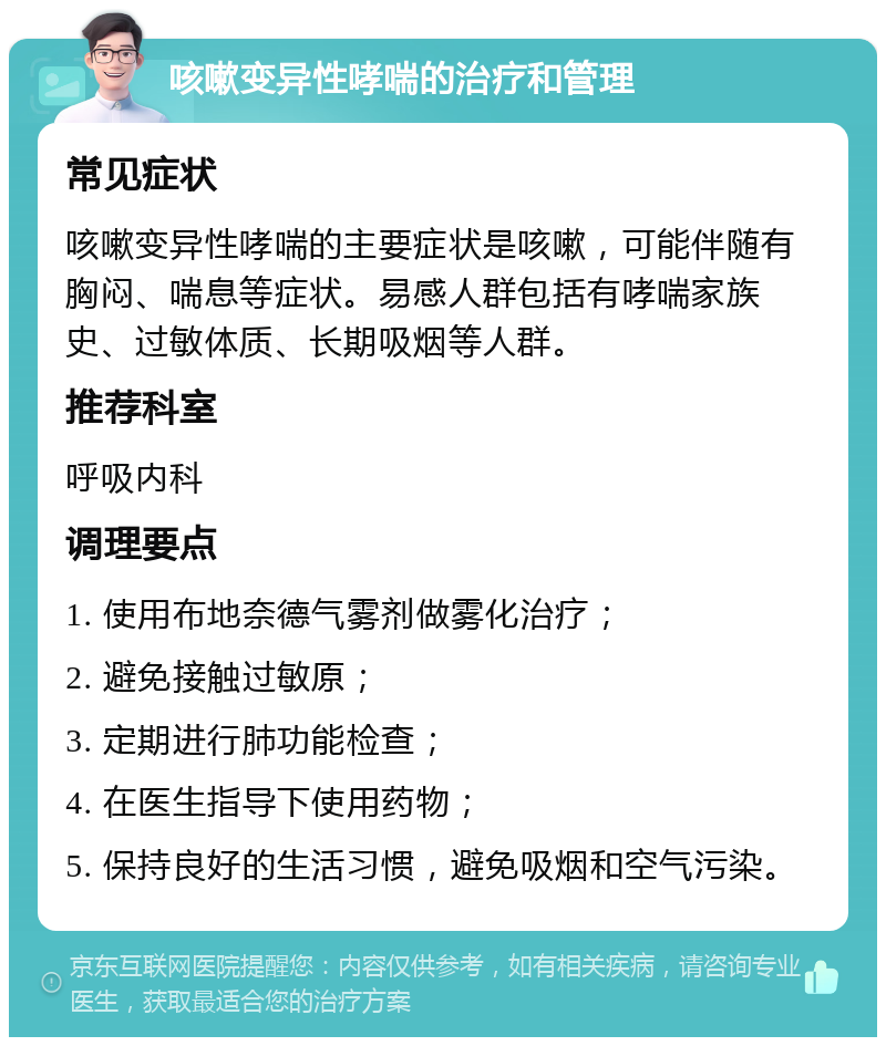 咳嗽变异性哮喘的治疗和管理 常见症状 咳嗽变异性哮喘的主要症状是咳嗽，可能伴随有胸闷、喘息等症状。易感人群包括有哮喘家族史、过敏体质、长期吸烟等人群。 推荐科室 呼吸内科 调理要点 1. 使用布地奈德气雾剂做雾化治疗； 2. 避免接触过敏原； 3. 定期进行肺功能检查； 4. 在医生指导下使用药物； 5. 保持良好的生活习惯，避免吸烟和空气污染。