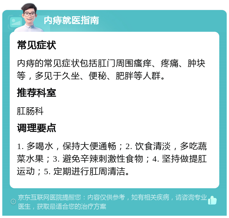 内痔就医指南 常见症状 内痔的常见症状包括肛门周围瘙痒、疼痛、肿块等，多见于久坐、便秘、肥胖等人群。 推荐科室 肛肠科 调理要点 1. 多喝水，保持大便通畅；2. 饮食清淡，多吃蔬菜水果；3. 避免辛辣刺激性食物；4. 坚持做提肛运动；5. 定期进行肛周清洁。