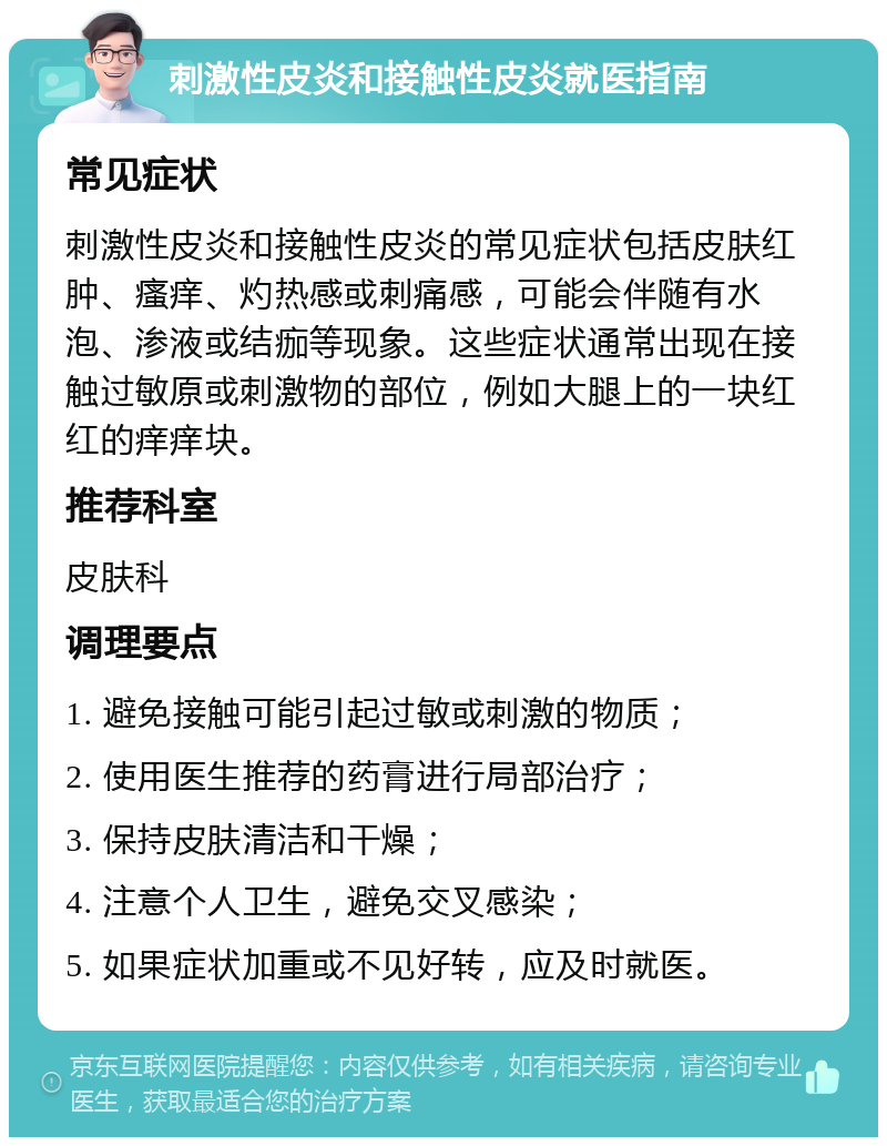 刺激性皮炎和接触性皮炎就医指南 常见症状 刺激性皮炎和接触性皮炎的常见症状包括皮肤红肿、瘙痒、灼热感或刺痛感，可能会伴随有水泡、渗液或结痂等现象。这些症状通常出现在接触过敏原或刺激物的部位，例如大腿上的一块红红的痒痒块。 推荐科室 皮肤科 调理要点 1. 避免接触可能引起过敏或刺激的物质； 2. 使用医生推荐的药膏进行局部治疗； 3. 保持皮肤清洁和干燥； 4. 注意个人卫生，避免交叉感染； 5. 如果症状加重或不见好转，应及时就医。