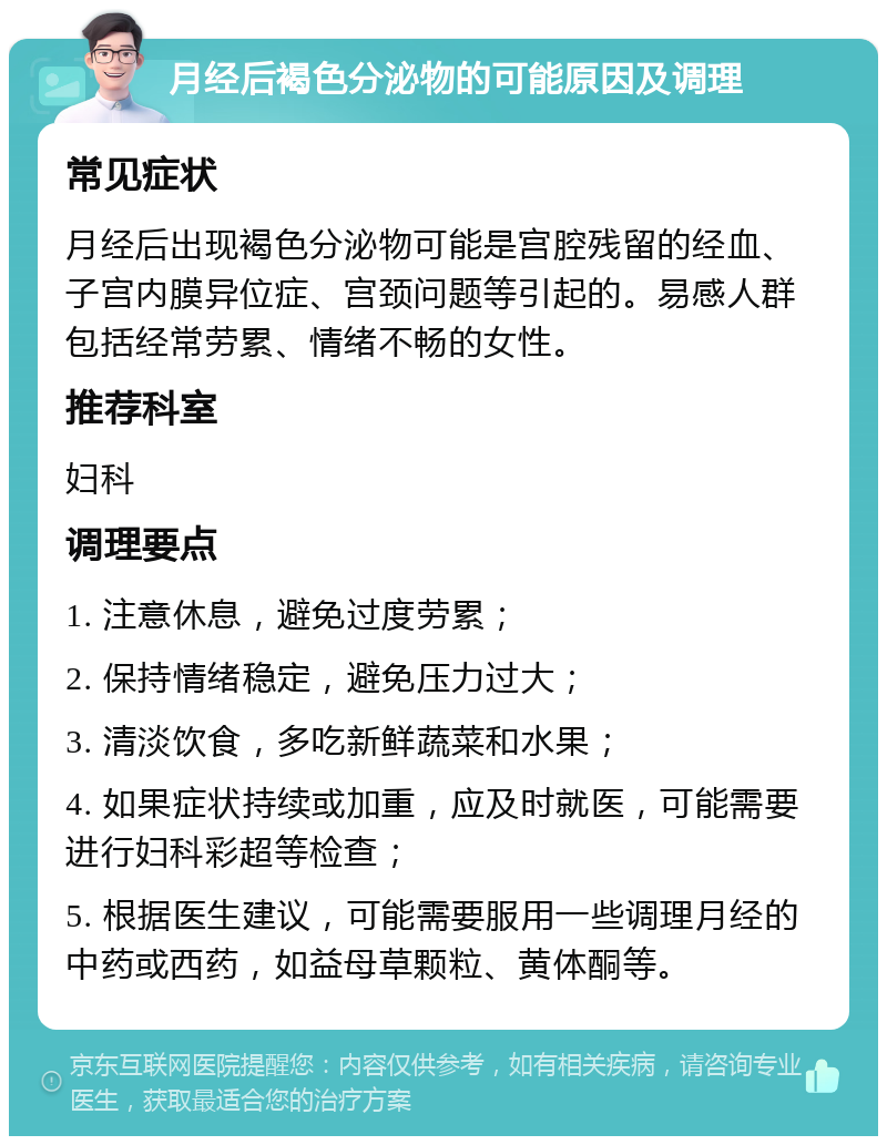 月经后褐色分泌物的可能原因及调理 常见症状 月经后出现褐色分泌物可能是宫腔残留的经血、子宫内膜异位症、宫颈问题等引起的。易感人群包括经常劳累、情绪不畅的女性。 推荐科室 妇科 调理要点 1. 注意休息，避免过度劳累； 2. 保持情绪稳定，避免压力过大； 3. 清淡饮食，多吃新鲜蔬菜和水果； 4. 如果症状持续或加重，应及时就医，可能需要进行妇科彩超等检查； 5. 根据医生建议，可能需要服用一些调理月经的中药或西药，如益母草颗粒、黄体酮等。