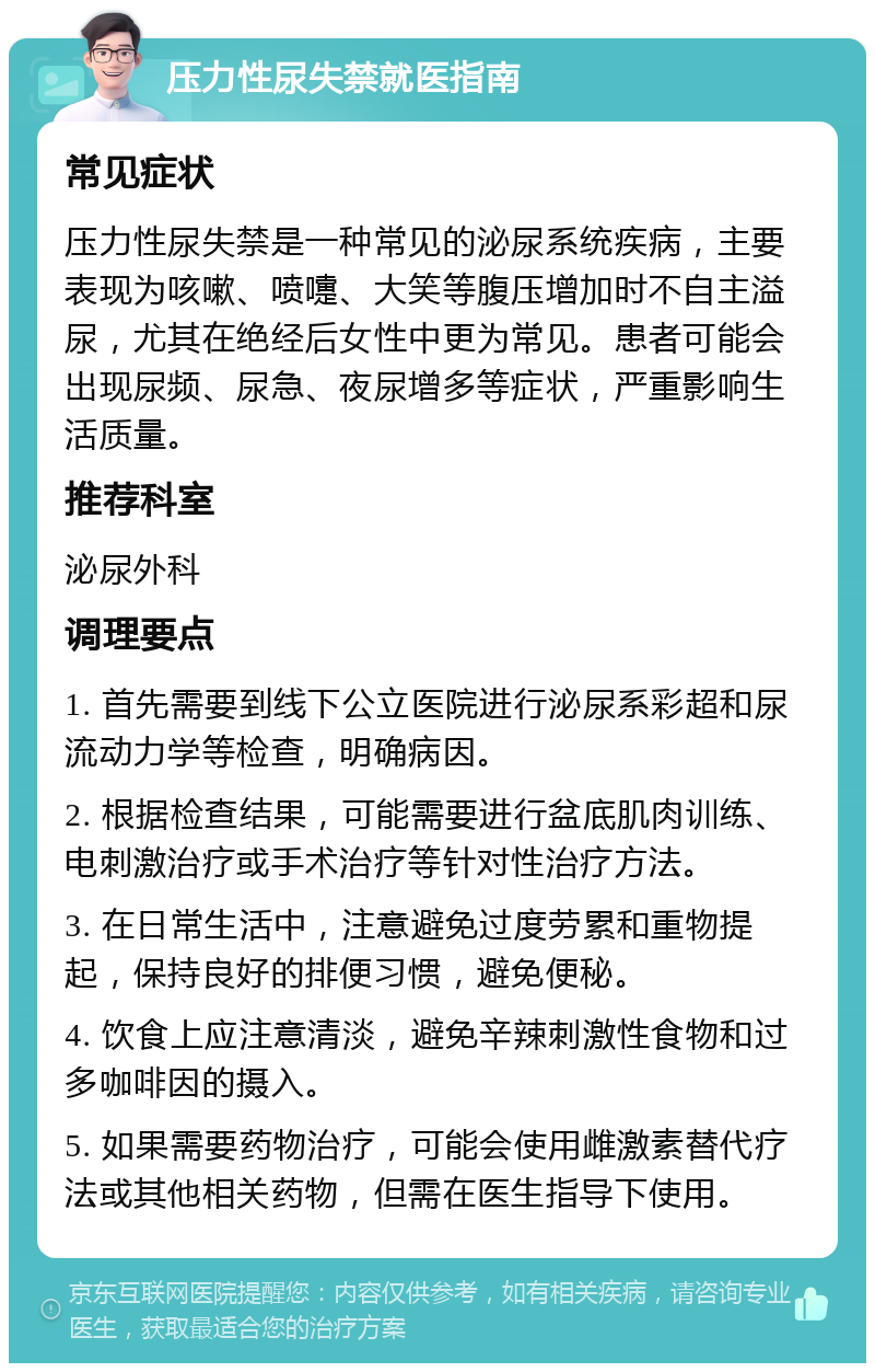 压力性尿失禁就医指南 常见症状 压力性尿失禁是一种常见的泌尿系统疾病，主要表现为咳嗽、喷嚏、大笑等腹压增加时不自主溢尿，尤其在绝经后女性中更为常见。患者可能会出现尿频、尿急、夜尿增多等症状，严重影响生活质量。 推荐科室 泌尿外科 调理要点 1. 首先需要到线下公立医院进行泌尿系彩超和尿流动力学等检查，明确病因。 2. 根据检查结果，可能需要进行盆底肌肉训练、电刺激治疗或手术治疗等针对性治疗方法。 3. 在日常生活中，注意避免过度劳累和重物提起，保持良好的排便习惯，避免便秘。 4. 饮食上应注意清淡，避免辛辣刺激性食物和过多咖啡因的摄入。 5. 如果需要药物治疗，可能会使用雌激素替代疗法或其他相关药物，但需在医生指导下使用。