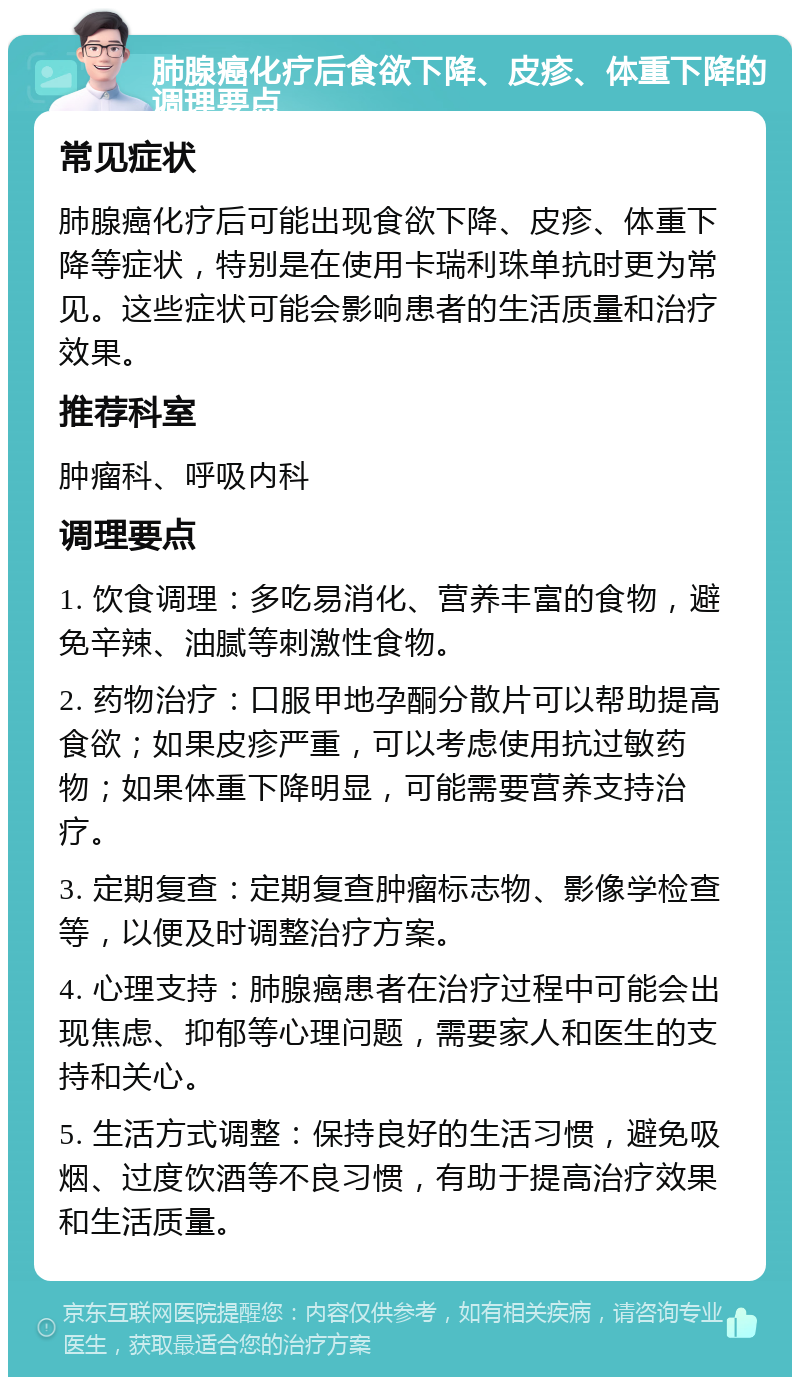 肺腺癌化疗后食欲下降、皮疹、体重下降的调理要点 常见症状 肺腺癌化疗后可能出现食欲下降、皮疹、体重下降等症状，特别是在使用卡瑞利珠单抗时更为常见。这些症状可能会影响患者的生活质量和治疗效果。 推荐科室 肿瘤科、呼吸内科 调理要点 1. 饮食调理：多吃易消化、营养丰富的食物，避免辛辣、油腻等刺激性食物。 2. 药物治疗：口服甲地孕酮分散片可以帮助提高食欲；如果皮疹严重，可以考虑使用抗过敏药物；如果体重下降明显，可能需要营养支持治疗。 3. 定期复查：定期复查肿瘤标志物、影像学检查等，以便及时调整治疗方案。 4. 心理支持：肺腺癌患者在治疗过程中可能会出现焦虑、抑郁等心理问题，需要家人和医生的支持和关心。 5. 生活方式调整：保持良好的生活习惯，避免吸烟、过度饮酒等不良习惯，有助于提高治疗效果和生活质量。