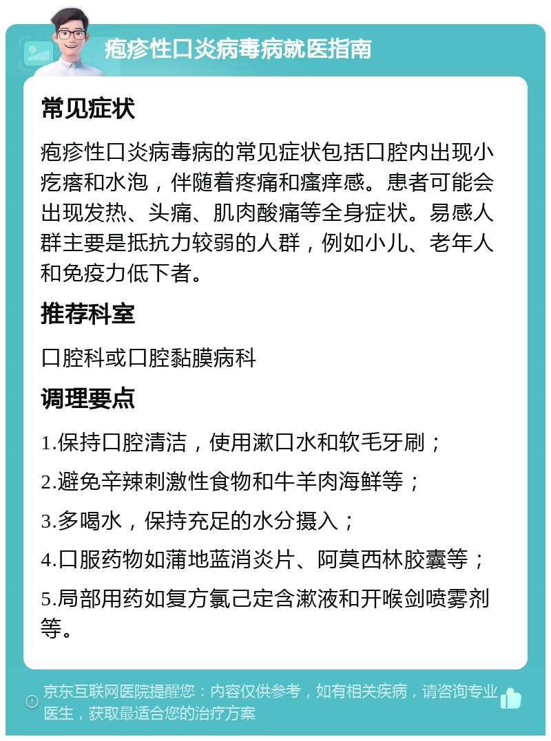 疱疹性口炎病毒病就医指南 常见症状 疱疹性口炎病毒病的常见症状包括口腔内出现小疙瘩和水泡，伴随着疼痛和瘙痒感。患者可能会出现发热、头痛、肌肉酸痛等全身症状。易感人群主要是抵抗力较弱的人群，例如小儿、老年人和免疫力低下者。 推荐科室 口腔科或口腔黏膜病科 调理要点 1.保持口腔清洁，使用漱口水和软毛牙刷； 2.避免辛辣刺激性食物和牛羊肉海鲜等； 3.多喝水，保持充足的水分摄入； 4.口服药物如蒲地蓝消炎片、阿莫西林胶囊等； 5.局部用药如复方氯己定含漱液和开喉剑喷雾剂等。