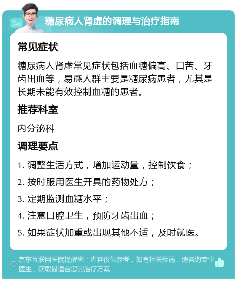 糖尿病人肾虚的调理与治疗指南 常见症状 糖尿病人肾虚常见症状包括血糖偏高、口苦、牙齿出血等，易感人群主要是糖尿病患者，尤其是长期未能有效控制血糖的患者。 推荐科室 内分泌科 调理要点 1. 调整生活方式，增加运动量，控制饮食； 2. 按时服用医生开具的药物处方； 3. 定期监测血糖水平； 4. 注意口腔卫生，预防牙齿出血； 5. 如果症状加重或出现其他不适，及时就医。