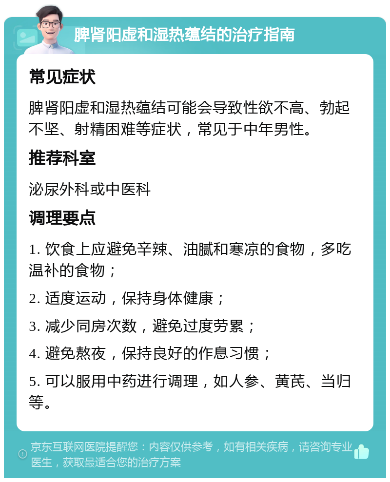 脾肾阳虚和湿热蕴结的治疗指南 常见症状 脾肾阳虚和湿热蕴结可能会导致性欲不高、勃起不坚、射精困难等症状，常见于中年男性。 推荐科室 泌尿外科或中医科 调理要点 1. 饮食上应避免辛辣、油腻和寒凉的食物，多吃温补的食物； 2. 适度运动，保持身体健康； 3. 减少同房次数，避免过度劳累； 4. 避免熬夜，保持良好的作息习惯； 5. 可以服用中药进行调理，如人参、黄芪、当归等。