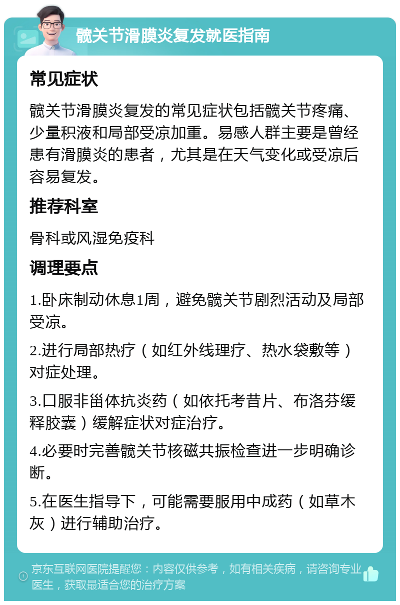 髋关节滑膜炎复发就医指南 常见症状 髋关节滑膜炎复发的常见症状包括髋关节疼痛、少量积液和局部受凉加重。易感人群主要是曾经患有滑膜炎的患者，尤其是在天气变化或受凉后容易复发。 推荐科室 骨科或风湿免疫科 调理要点 1.卧床制动休息1周，避免髋关节剧烈活动及局部受凉。 2.进行局部热疗（如红外线理疗、热水袋敷等）对症处理。 3.口服非甾体抗炎药（如依托考昔片、布洛芬缓释胶囊）缓解症状对症治疗。 4.必要时完善髋关节核磁共振检查进一步明确诊断。 5.在医生指导下，可能需要服用中成药（如草木灰）进行辅助治疗。