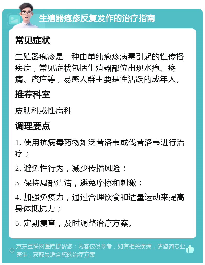 生殖器疱疹反复发作的治疗指南 常见症状 生殖器疱疹是一种由单纯疱疹病毒引起的性传播疾病，常见症状包括生殖器部位出现水疱、疼痛、瘙痒等，易感人群主要是性活跃的成年人。 推荐科室 皮肤科或性病科 调理要点 1. 使用抗病毒药物如泛昔洛韦或伐昔洛韦进行治疗； 2. 避免性行为，减少传播风险； 3. 保持局部清洁，避免摩擦和刺激； 4. 加强免疫力，通过合理饮食和适量运动来提高身体抵抗力； 5. 定期复查，及时调整治疗方案。