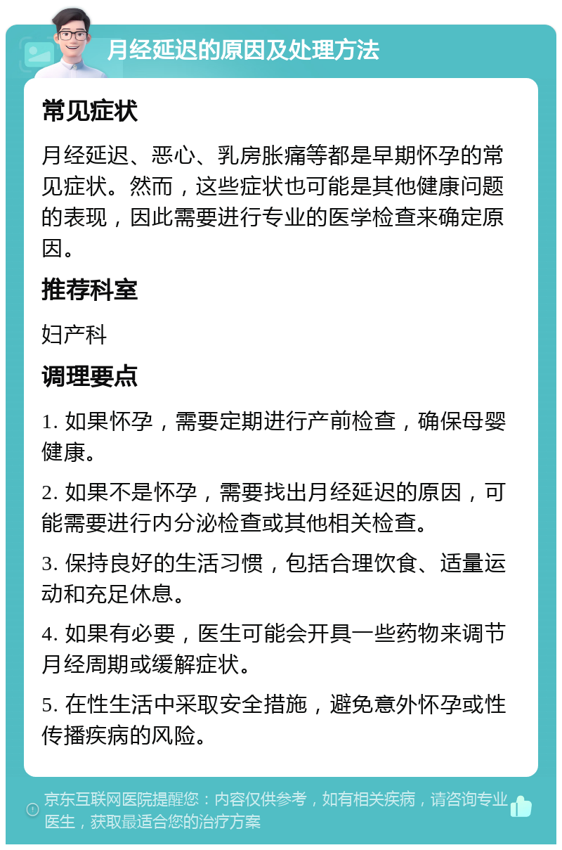 月经延迟的原因及处理方法 常见症状 月经延迟、恶心、乳房胀痛等都是早期怀孕的常见症状。然而，这些症状也可能是其他健康问题的表现，因此需要进行专业的医学检查来确定原因。 推荐科室 妇产科 调理要点 1. 如果怀孕，需要定期进行产前检查，确保母婴健康。 2. 如果不是怀孕，需要找出月经延迟的原因，可能需要进行内分泌检查或其他相关检查。 3. 保持良好的生活习惯，包括合理饮食、适量运动和充足休息。 4. 如果有必要，医生可能会开具一些药物来调节月经周期或缓解症状。 5. 在性生活中采取安全措施，避免意外怀孕或性传播疾病的风险。