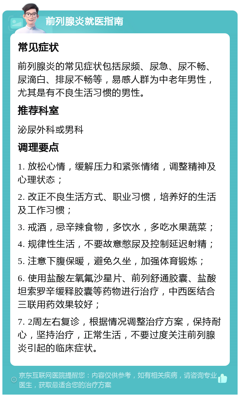 前列腺炎就医指南 常见症状 前列腺炎的常见症状包括尿频、尿急、尿不畅、尿滴白、排尿不畅等，易感人群为中老年男性，尤其是有不良生活习惯的男性。 推荐科室 泌尿外科或男科 调理要点 1. 放松心情，缓解压力和紧张情绪，调整精神及心理状态； 2. 改正不良生活方式、职业习惯，培养好的生活及工作习惯； 3. 戒酒，忌辛辣食物，多饮水，多吃水果蔬菜； 4. 规律性生活，不要故意憋尿及控制延迟射精； 5. 注意下腹保暖，避免久坐，加强体育锻炼； 6. 使用盐酸左氧氟沙星片、前列舒通胶囊、盐酸坦索罗辛缓释胶囊等药物进行治疗，中西医结合三联用药效果较好； 7. 2周左右复诊，根据情况调整治疗方案，保持耐心，坚持治疗，正常生活，不要过度关注前列腺炎引起的临床症状。