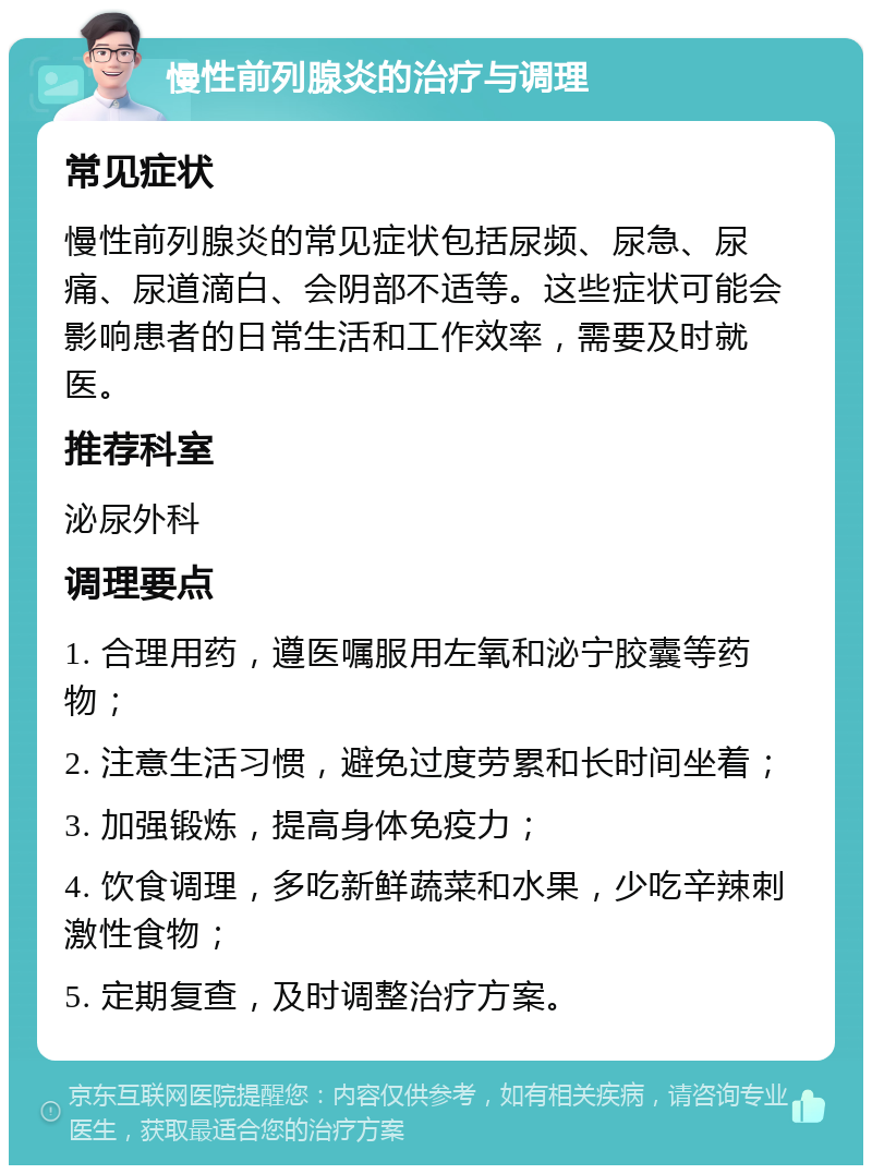 慢性前列腺炎的治疗与调理 常见症状 慢性前列腺炎的常见症状包括尿频、尿急、尿痛、尿道滴白、会阴部不适等。这些症状可能会影响患者的日常生活和工作效率，需要及时就医。 推荐科室 泌尿外科 调理要点 1. 合理用药，遵医嘱服用左氧和泌宁胶囊等药物； 2. 注意生活习惯，避免过度劳累和长时间坐着； 3. 加强锻炼，提高身体免疫力； 4. 饮食调理，多吃新鲜蔬菜和水果，少吃辛辣刺激性食物； 5. 定期复查，及时调整治疗方案。