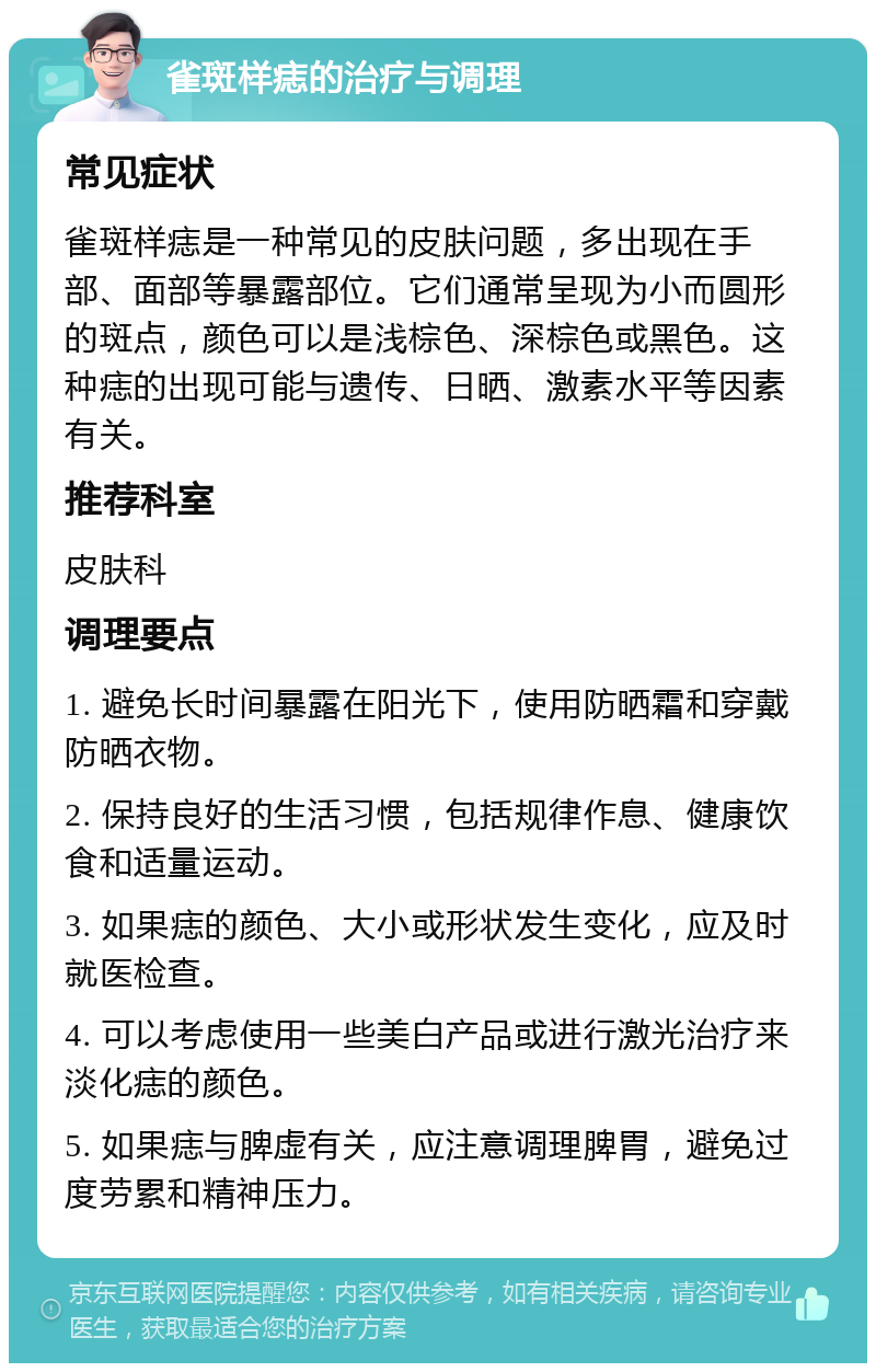 雀斑样痣的治疗与调理 常见症状 雀斑样痣是一种常见的皮肤问题，多出现在手部、面部等暴露部位。它们通常呈现为小而圆形的斑点，颜色可以是浅棕色、深棕色或黑色。这种痣的出现可能与遗传、日晒、激素水平等因素有关。 推荐科室 皮肤科 调理要点 1. 避免长时间暴露在阳光下，使用防晒霜和穿戴防晒衣物。 2. 保持良好的生活习惯，包括规律作息、健康饮食和适量运动。 3. 如果痣的颜色、大小或形状发生变化，应及时就医检查。 4. 可以考虑使用一些美白产品或进行激光治疗来淡化痣的颜色。 5. 如果痣与脾虚有关，应注意调理脾胃，避免过度劳累和精神压力。