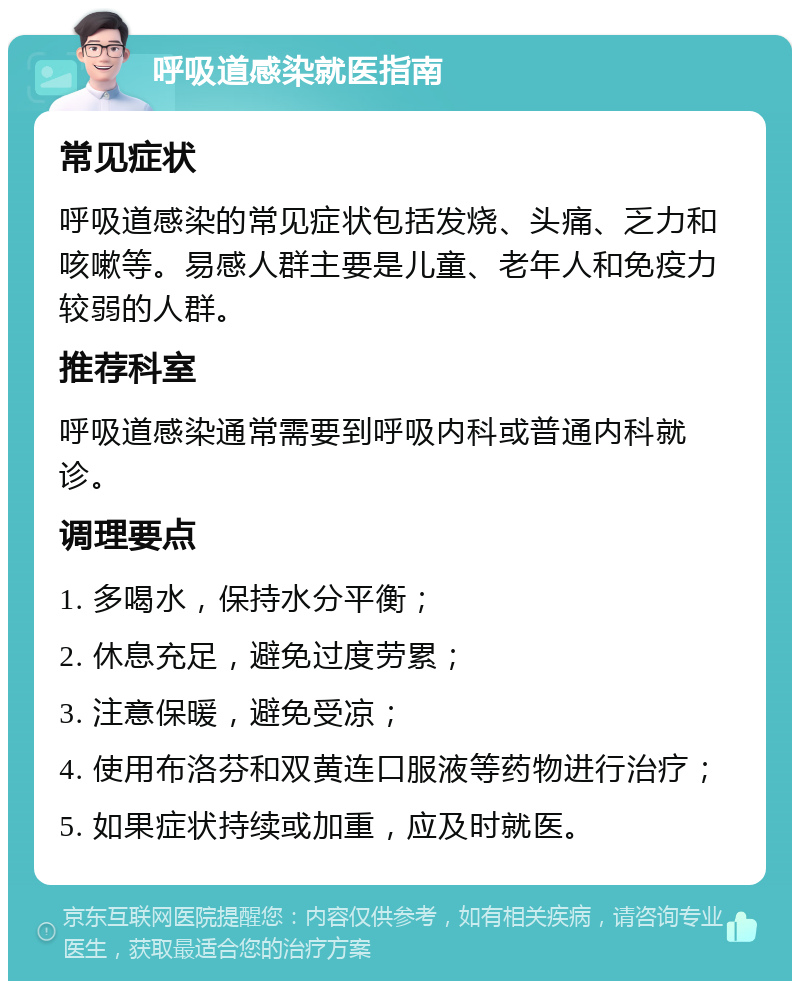 呼吸道感染就医指南 常见症状 呼吸道感染的常见症状包括发烧、头痛、乏力和咳嗽等。易感人群主要是儿童、老年人和免疫力较弱的人群。 推荐科室 呼吸道感染通常需要到呼吸内科或普通内科就诊。 调理要点 1. 多喝水，保持水分平衡； 2. 休息充足，避免过度劳累； 3. 注意保暖，避免受凉； 4. 使用布洛芬和双黄连口服液等药物进行治疗； 5. 如果症状持续或加重，应及时就医。