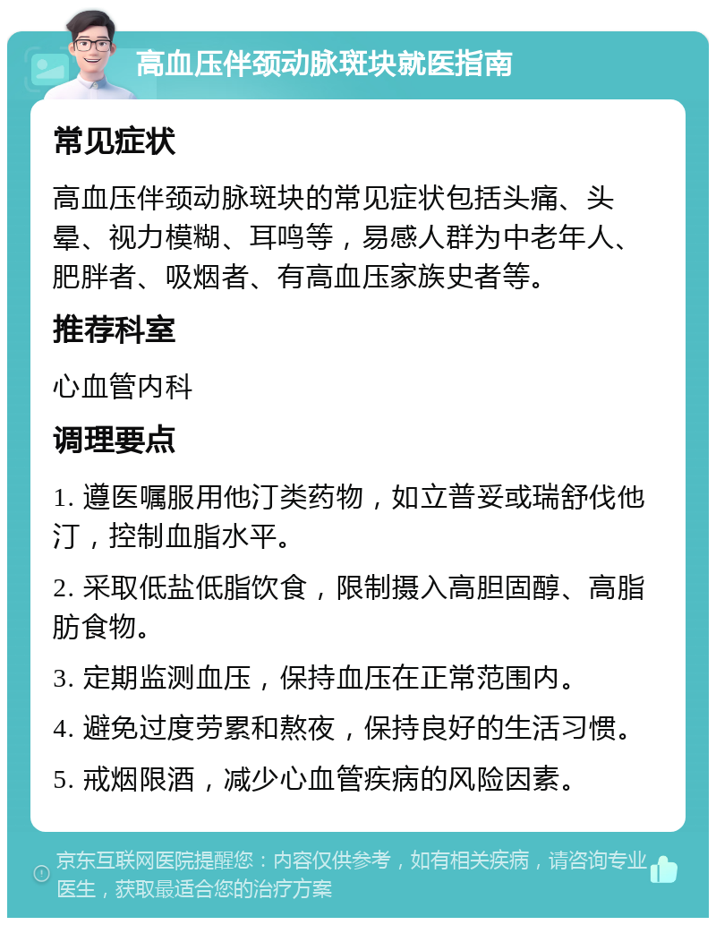 高血压伴颈动脉斑块就医指南 常见症状 高血压伴颈动脉斑块的常见症状包括头痛、头晕、视力模糊、耳鸣等，易感人群为中老年人、肥胖者、吸烟者、有高血压家族史者等。 推荐科室 心血管内科 调理要点 1. 遵医嘱服用他汀类药物，如立普妥或瑞舒伐他汀，控制血脂水平。 2. 采取低盐低脂饮食，限制摄入高胆固醇、高脂肪食物。 3. 定期监测血压，保持血压在正常范围内。 4. 避免过度劳累和熬夜，保持良好的生活习惯。 5. 戒烟限酒，减少心血管疾病的风险因素。