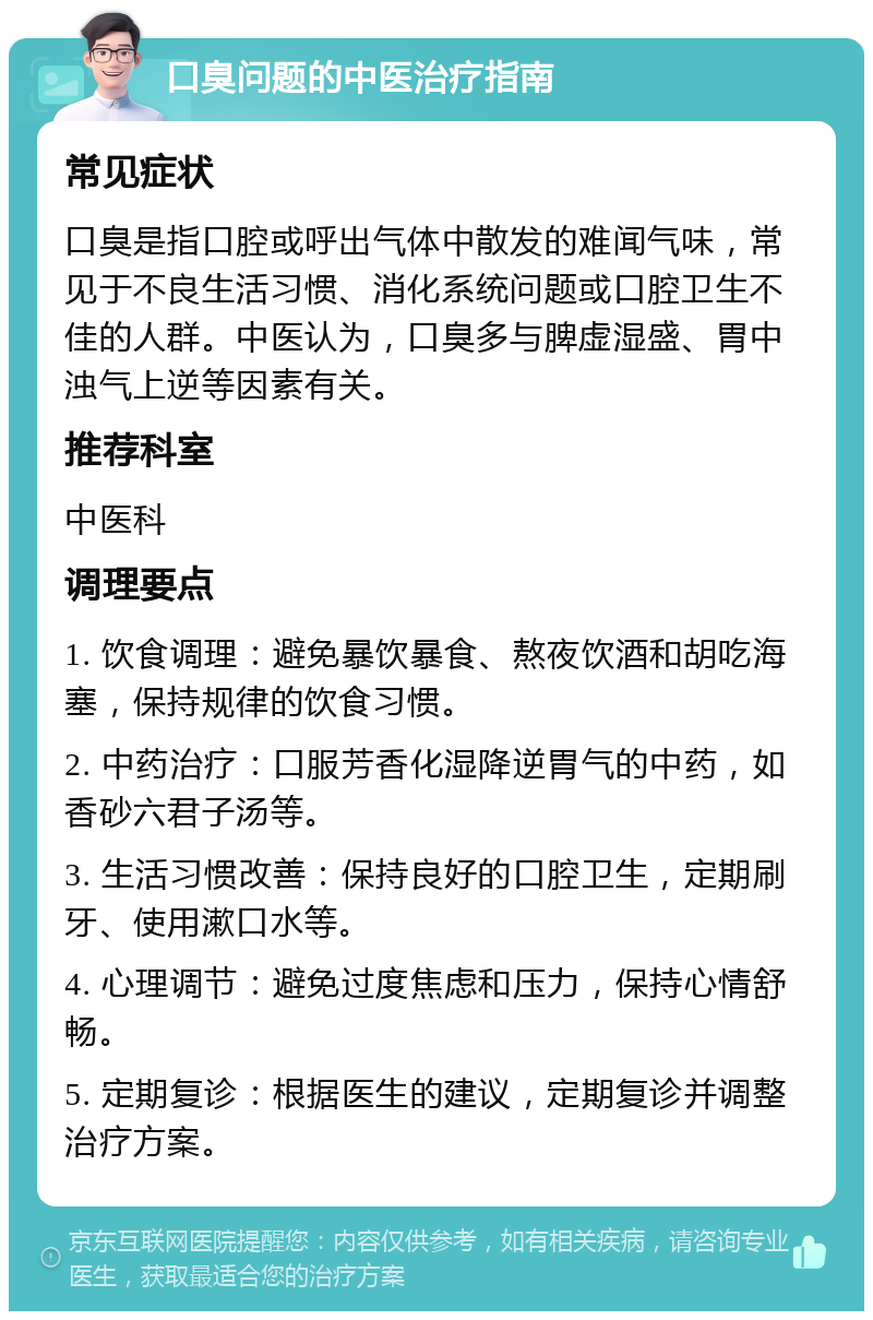 口臭问题的中医治疗指南 常见症状 口臭是指口腔或呼出气体中散发的难闻气味，常见于不良生活习惯、消化系统问题或口腔卫生不佳的人群。中医认为，口臭多与脾虚湿盛、胃中浊气上逆等因素有关。 推荐科室 中医科 调理要点 1. 饮食调理：避免暴饮暴食、熬夜饮酒和胡吃海塞，保持规律的饮食习惯。 2. 中药治疗：口服芳香化湿降逆胃气的中药，如香砂六君子汤等。 3. 生活习惯改善：保持良好的口腔卫生，定期刷牙、使用漱口水等。 4. 心理调节：避免过度焦虑和压力，保持心情舒畅。 5. 定期复诊：根据医生的建议，定期复诊并调整治疗方案。