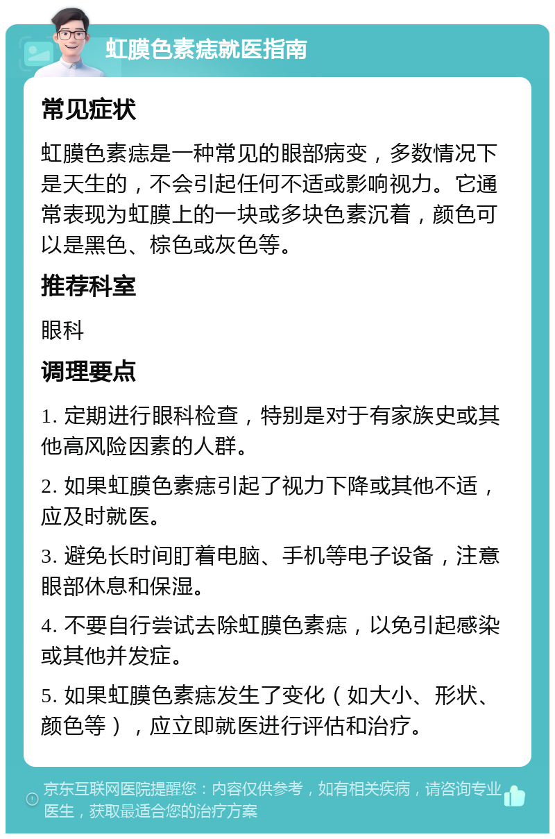 虹膜色素痣就医指南 常见症状 虹膜色素痣是一种常见的眼部病变，多数情况下是天生的，不会引起任何不适或影响视力。它通常表现为虹膜上的一块或多块色素沉着，颜色可以是黑色、棕色或灰色等。 推荐科室 眼科 调理要点 1. 定期进行眼科检查，特别是对于有家族史或其他高风险因素的人群。 2. 如果虹膜色素痣引起了视力下降或其他不适，应及时就医。 3. 避免长时间盯着电脑、手机等电子设备，注意眼部休息和保湿。 4. 不要自行尝试去除虹膜色素痣，以免引起感染或其他并发症。 5. 如果虹膜色素痣发生了变化（如大小、形状、颜色等），应立即就医进行评估和治疗。