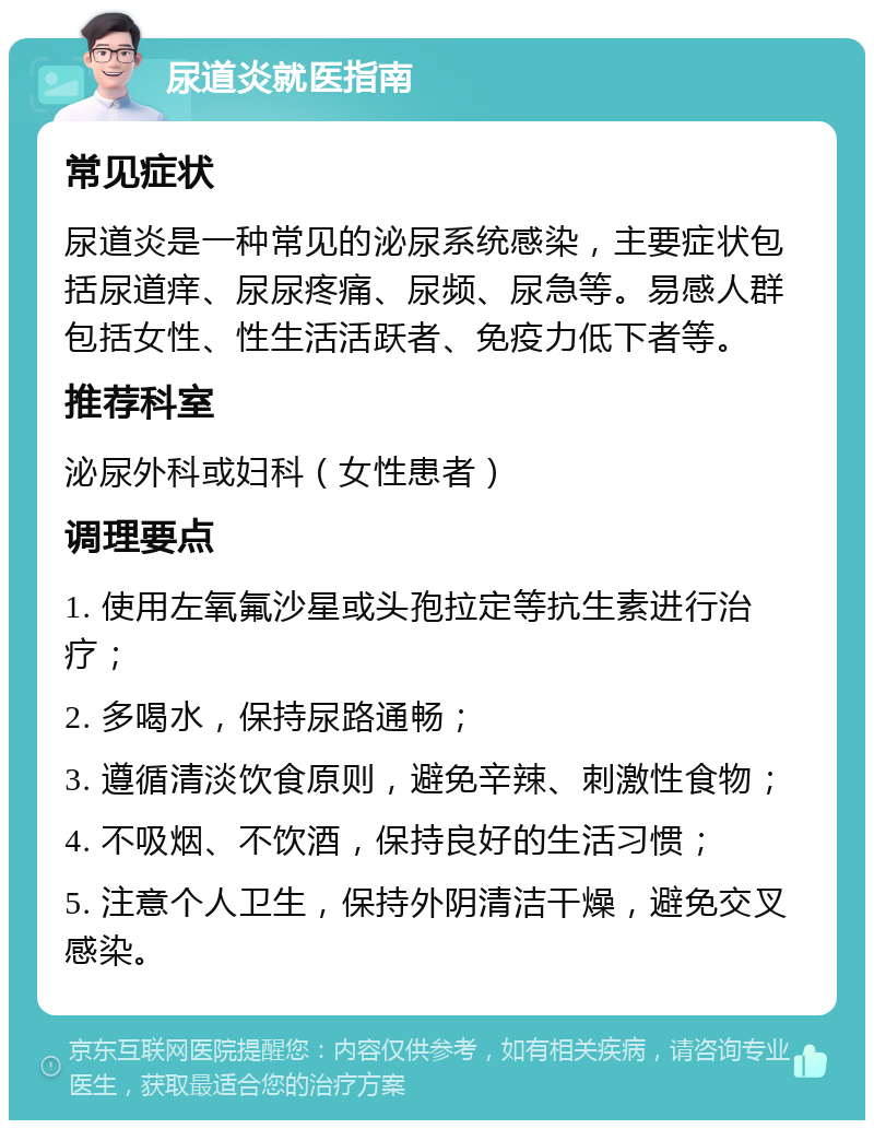 尿道炎就医指南 常见症状 尿道炎是一种常见的泌尿系统感染，主要症状包括尿道痒、尿尿疼痛、尿频、尿急等。易感人群包括女性、性生活活跃者、免疫力低下者等。 推荐科室 泌尿外科或妇科（女性患者） 调理要点 1. 使用左氧氟沙星或头孢拉定等抗生素进行治疗； 2. 多喝水，保持尿路通畅； 3. 遵循清淡饮食原则，避免辛辣、刺激性食物； 4. 不吸烟、不饮酒，保持良好的生活习惯； 5. 注意个人卫生，保持外阴清洁干燥，避免交叉感染。