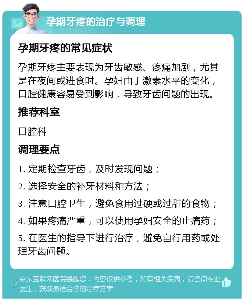 孕期牙疼的治疗与调理 孕期牙疼的常见症状 孕期牙疼主要表现为牙齿敏感、疼痛加剧，尤其是在夜间或进食时。孕妇由于激素水平的变化，口腔健康容易受到影响，导致牙齿问题的出现。 推荐科室 口腔科 调理要点 1. 定期检查牙齿，及时发现问题； 2. 选择安全的补牙材料和方法； 3. 注意口腔卫生，避免食用过硬或过甜的食物； 4. 如果疼痛严重，可以使用孕妇安全的止痛药； 5. 在医生的指导下进行治疗，避免自行用药或处理牙齿问题。