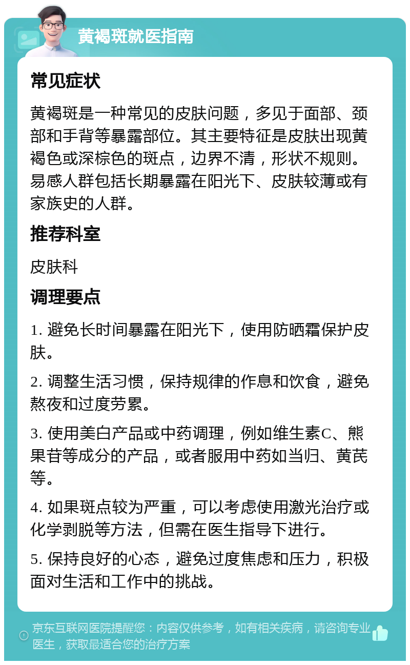 黄褐斑就医指南 常见症状 黄褐斑是一种常见的皮肤问题，多见于面部、颈部和手背等暴露部位。其主要特征是皮肤出现黄褐色或深棕色的斑点，边界不清，形状不规则。易感人群包括长期暴露在阳光下、皮肤较薄或有家族史的人群。 推荐科室 皮肤科 调理要点 1. 避免长时间暴露在阳光下，使用防晒霜保护皮肤。 2. 调整生活习惯，保持规律的作息和饮食，避免熬夜和过度劳累。 3. 使用美白产品或中药调理，例如维生素C、熊果苷等成分的产品，或者服用中药如当归、黄芪等。 4. 如果斑点较为严重，可以考虑使用激光治疗或化学剥脱等方法，但需在医生指导下进行。 5. 保持良好的心态，避免过度焦虑和压力，积极面对生活和工作中的挑战。