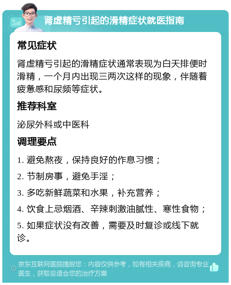 肾虚精亏引起的滑精症状就医指南 常见症状 肾虚精亏引起的滑精症状通常表现为白天排便时滑精，一个月内出现三两次这样的现象，伴随着疲惫感和尿频等症状。 推荐科室 泌尿外科或中医科 调理要点 1. 避免熬夜，保持良好的作息习惯； 2. 节制房事，避免手淫； 3. 多吃新鲜蔬菜和水果，补充营养； 4. 饮食上忌烟酒、辛辣刺激油腻性、寒性食物； 5. 如果症状没有改善，需要及时复诊或线下就诊。