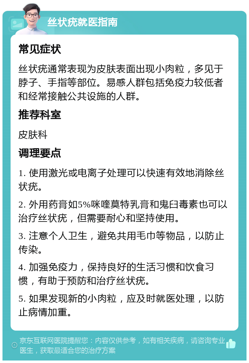 丝状疣就医指南 常见症状 丝状疣通常表现为皮肤表面出现小肉粒，多见于脖子、手指等部位。易感人群包括免疫力较低者和经常接触公共设施的人群。 推荐科室 皮肤科 调理要点 1. 使用激光或电离子处理可以快速有效地消除丝状疣。 2. 外用药膏如5%咪喹莫特乳膏和鬼臼毒素也可以治疗丝状疣，但需要耐心和坚持使用。 3. 注意个人卫生，避免共用毛巾等物品，以防止传染。 4. 加强免疫力，保持良好的生活习惯和饮食习惯，有助于预防和治疗丝状疣。 5. 如果发现新的小肉粒，应及时就医处理，以防止病情加重。