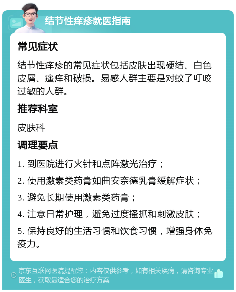 结节性痒疹就医指南 常见症状 结节性痒疹的常见症状包括皮肤出现硬结、白色皮屑、瘙痒和破损。易感人群主要是对蚊子叮咬过敏的人群。 推荐科室 皮肤科 调理要点 1. 到医院进行火针和点阵激光治疗； 2. 使用激素类药膏如曲安奈德乳膏缓解症状； 3. 避免长期使用激素类药膏； 4. 注意日常护理，避免过度搔抓和刺激皮肤； 5. 保持良好的生活习惯和饮食习惯，增强身体免疫力。