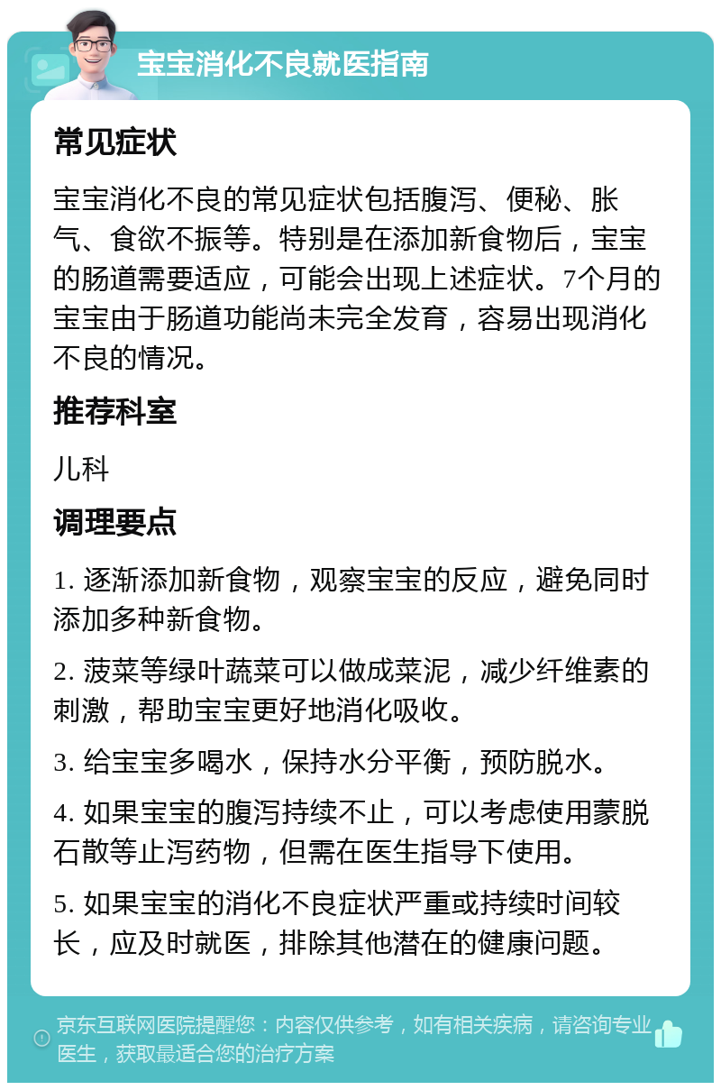 宝宝消化不良就医指南 常见症状 宝宝消化不良的常见症状包括腹泻、便秘、胀气、食欲不振等。特别是在添加新食物后，宝宝的肠道需要适应，可能会出现上述症状。7个月的宝宝由于肠道功能尚未完全发育，容易出现消化不良的情况。 推荐科室 儿科 调理要点 1. 逐渐添加新食物，观察宝宝的反应，避免同时添加多种新食物。 2. 菠菜等绿叶蔬菜可以做成菜泥，减少纤维素的刺激，帮助宝宝更好地消化吸收。 3. 给宝宝多喝水，保持水分平衡，预防脱水。 4. 如果宝宝的腹泻持续不止，可以考虑使用蒙脱石散等止泻药物，但需在医生指导下使用。 5. 如果宝宝的消化不良症状严重或持续时间较长，应及时就医，排除其他潜在的健康问题。