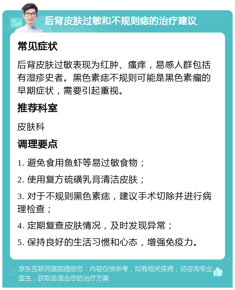 后背皮肤过敏和不规则痣的治疗建议 常见症状 后背皮肤过敏表现为红肿、瘙痒，易感人群包括有湿疹史者。黑色素痣不规则可能是黑色素瘤的早期症状，需要引起重视。 推荐科室 皮肤科 调理要点 1. 避免食用鱼虾等易过敏食物； 2. 使用复方硫磺乳膏清洁皮肤； 3. 对于不规则黑色素痣，建议手术切除并进行病理检查； 4. 定期复查皮肤情况，及时发现异常； 5. 保持良好的生活习惯和心态，增强免疫力。