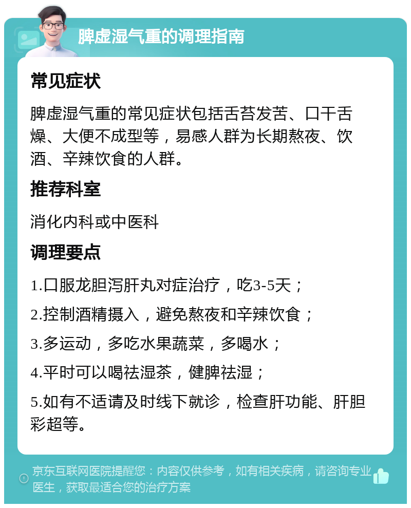 脾虚湿气重的调理指南 常见症状 脾虚湿气重的常见症状包括舌苔发苦、口干舌燥、大便不成型等，易感人群为长期熬夜、饮酒、辛辣饮食的人群。 推荐科室 消化内科或中医科 调理要点 1.口服龙胆泻肝丸对症治疗，吃3-5天； 2.控制酒精摄入，避免熬夜和辛辣饮食； 3.多运动，多吃水果蔬菜，多喝水； 4.平时可以喝祛湿茶，健脾祛湿； 5.如有不适请及时线下就诊，检查肝功能、肝胆彩超等。