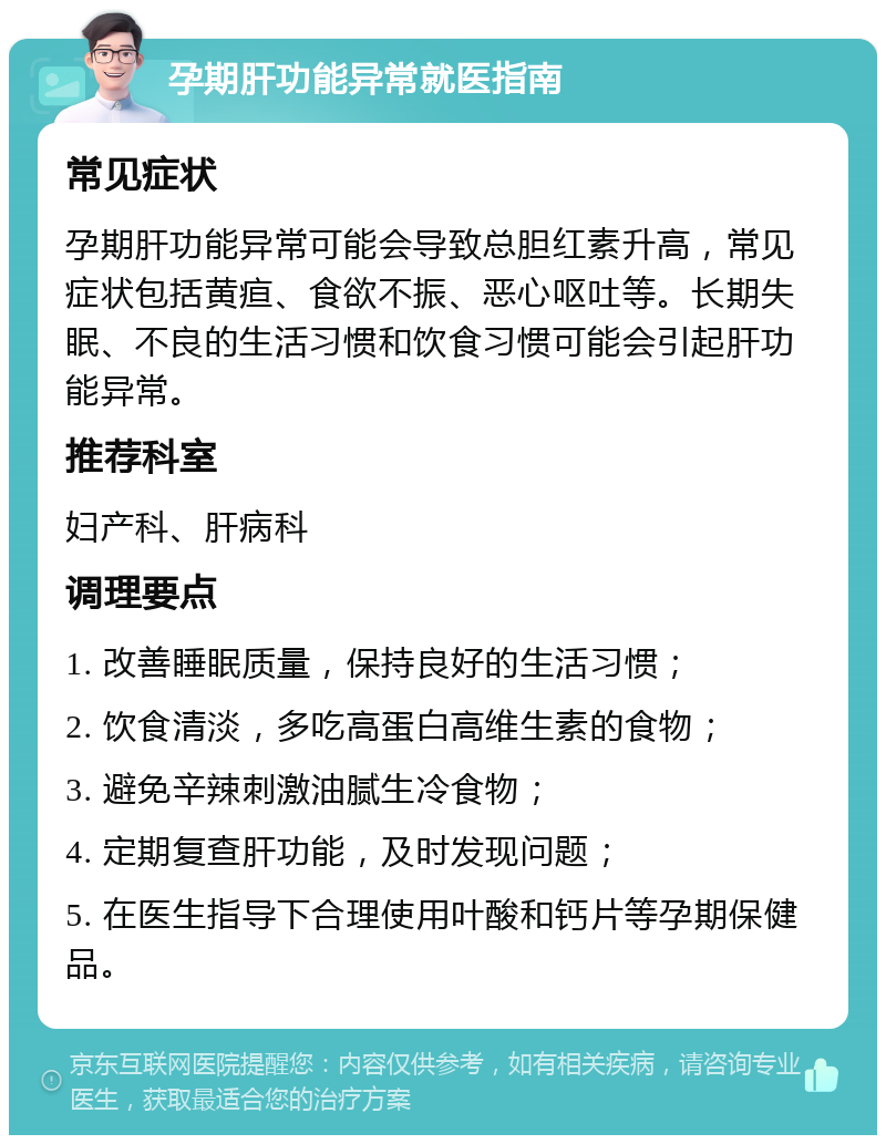 孕期肝功能异常就医指南 常见症状 孕期肝功能异常可能会导致总胆红素升高，常见症状包括黄疸、食欲不振、恶心呕吐等。长期失眠、不良的生活习惯和饮食习惯可能会引起肝功能异常。 推荐科室 妇产科、肝病科 调理要点 1. 改善睡眠质量，保持良好的生活习惯； 2. 饮食清淡，多吃高蛋白高维生素的食物； 3. 避免辛辣刺激油腻生冷食物； 4. 定期复查肝功能，及时发现问题； 5. 在医生指导下合理使用叶酸和钙片等孕期保健品。