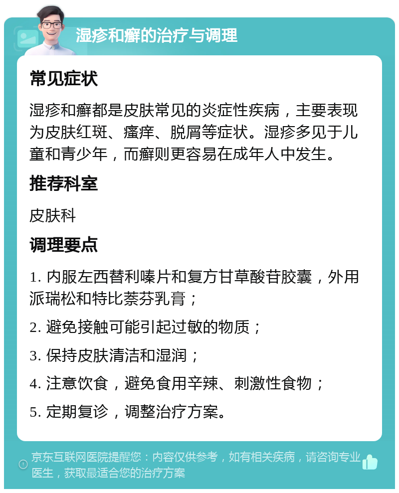 湿疹和癣的治疗与调理 常见症状 湿疹和癣都是皮肤常见的炎症性疾病，主要表现为皮肤红斑、瘙痒、脱屑等症状。湿疹多见于儿童和青少年，而癣则更容易在成年人中发生。 推荐科室 皮肤科 调理要点 1. 内服左西替利嗪片和复方甘草酸苷胶囊，外用派瑞松和特比萘芬乳膏； 2. 避免接触可能引起过敏的物质； 3. 保持皮肤清洁和湿润； 4. 注意饮食，避免食用辛辣、刺激性食物； 5. 定期复诊，调整治疗方案。