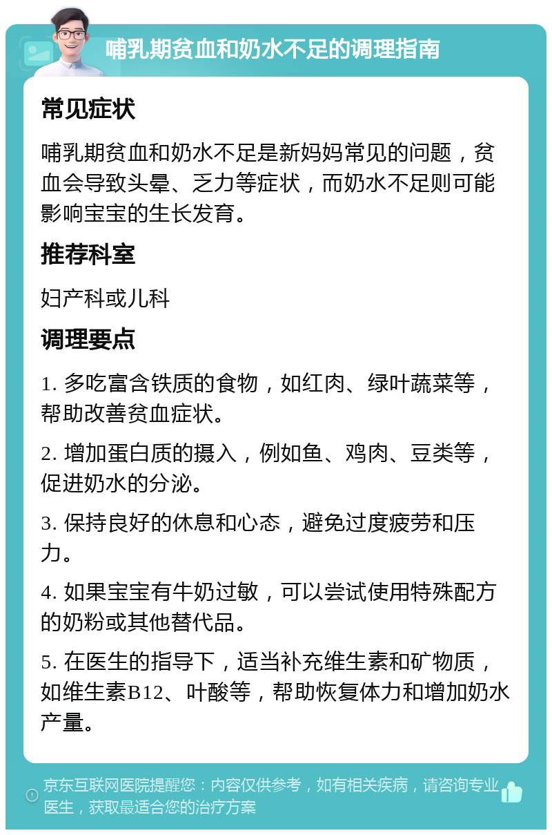 哺乳期贫血和奶水不足的调理指南 常见症状 哺乳期贫血和奶水不足是新妈妈常见的问题，贫血会导致头晕、乏力等症状，而奶水不足则可能影响宝宝的生长发育。 推荐科室 妇产科或儿科 调理要点 1. 多吃富含铁质的食物，如红肉、绿叶蔬菜等，帮助改善贫血症状。 2. 增加蛋白质的摄入，例如鱼、鸡肉、豆类等，促进奶水的分泌。 3. 保持良好的休息和心态，避免过度疲劳和压力。 4. 如果宝宝有牛奶过敏，可以尝试使用特殊配方的奶粉或其他替代品。 5. 在医生的指导下，适当补充维生素和矿物质，如维生素B12、叶酸等，帮助恢复体力和增加奶水产量。