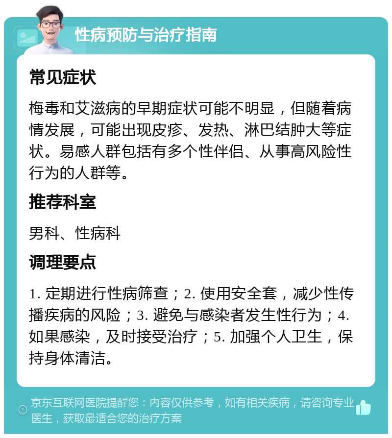 性病预防与治疗指南 常见症状 梅毒和艾滋病的早期症状可能不明显，但随着病情发展，可能出现皮疹、发热、淋巴结肿大等症状。易感人群包括有多个性伴侣、从事高风险性行为的人群等。 推荐科室 男科、性病科 调理要点 1. 定期进行性病筛查；2. 使用安全套，减少性传播疾病的风险；3. 避免与感染者发生性行为；4. 如果感染，及时接受治疗；5. 加强个人卫生，保持身体清洁。