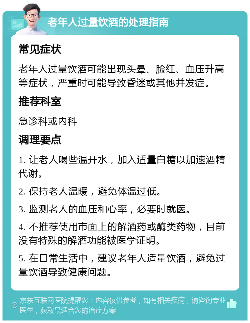 老年人过量饮酒的处理指南 常见症状 老年人过量饮酒可能出现头晕、脸红、血压升高等症状，严重时可能导致昏迷或其他并发症。 推荐科室 急诊科或内科 调理要点 1. 让老人喝些温开水，加入适量白糖以加速酒精代谢。 2. 保持老人温暖，避免体温过低。 3. 监测老人的血压和心率，必要时就医。 4. 不推荐使用市面上的解酒药或酶类药物，目前没有特殊的解酒功能被医学证明。 5. 在日常生活中，建议老年人适量饮酒，避免过量饮酒导致健康问题。