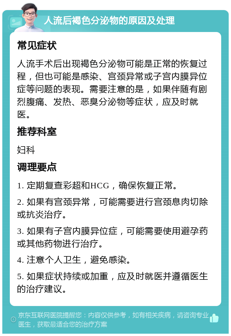 人流后褐色分泌物的原因及处理 常见症状 人流手术后出现褐色分泌物可能是正常的恢复过程，但也可能是感染、宫颈异常或子宫内膜异位症等问题的表现。需要注意的是，如果伴随有剧烈腹痛、发热、恶臭分泌物等症状，应及时就医。 推荐科室 妇科 调理要点 1. 定期复查彩超和HCG，确保恢复正常。 2. 如果有宫颈异常，可能需要进行宫颈息肉切除或抗炎治疗。 3. 如果有子宫内膜异位症，可能需要使用避孕药或其他药物进行治疗。 4. 注意个人卫生，避免感染。 5. 如果症状持续或加重，应及时就医并遵循医生的治疗建议。