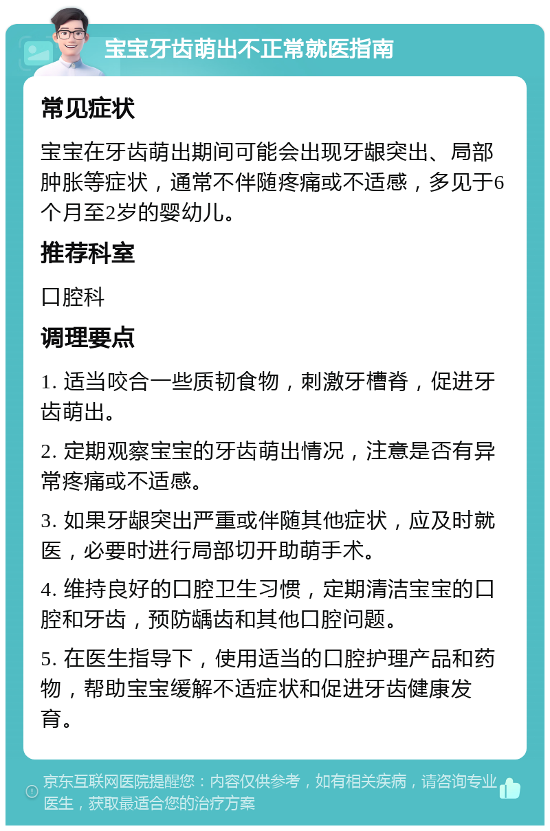 宝宝牙齿萌出不正常就医指南 常见症状 宝宝在牙齿萌出期间可能会出现牙龈突出、局部肿胀等症状，通常不伴随疼痛或不适感，多见于6个月至2岁的婴幼儿。 推荐科室 口腔科 调理要点 1. 适当咬合一些质韧食物，刺激牙槽脊，促进牙齿萌出。 2. 定期观察宝宝的牙齿萌出情况，注意是否有异常疼痛或不适感。 3. 如果牙龈突出严重或伴随其他症状，应及时就医，必要时进行局部切开助萌手术。 4. 维持良好的口腔卫生习惯，定期清洁宝宝的口腔和牙齿，预防龋齿和其他口腔问题。 5. 在医生指导下，使用适当的口腔护理产品和药物，帮助宝宝缓解不适症状和促进牙齿健康发育。