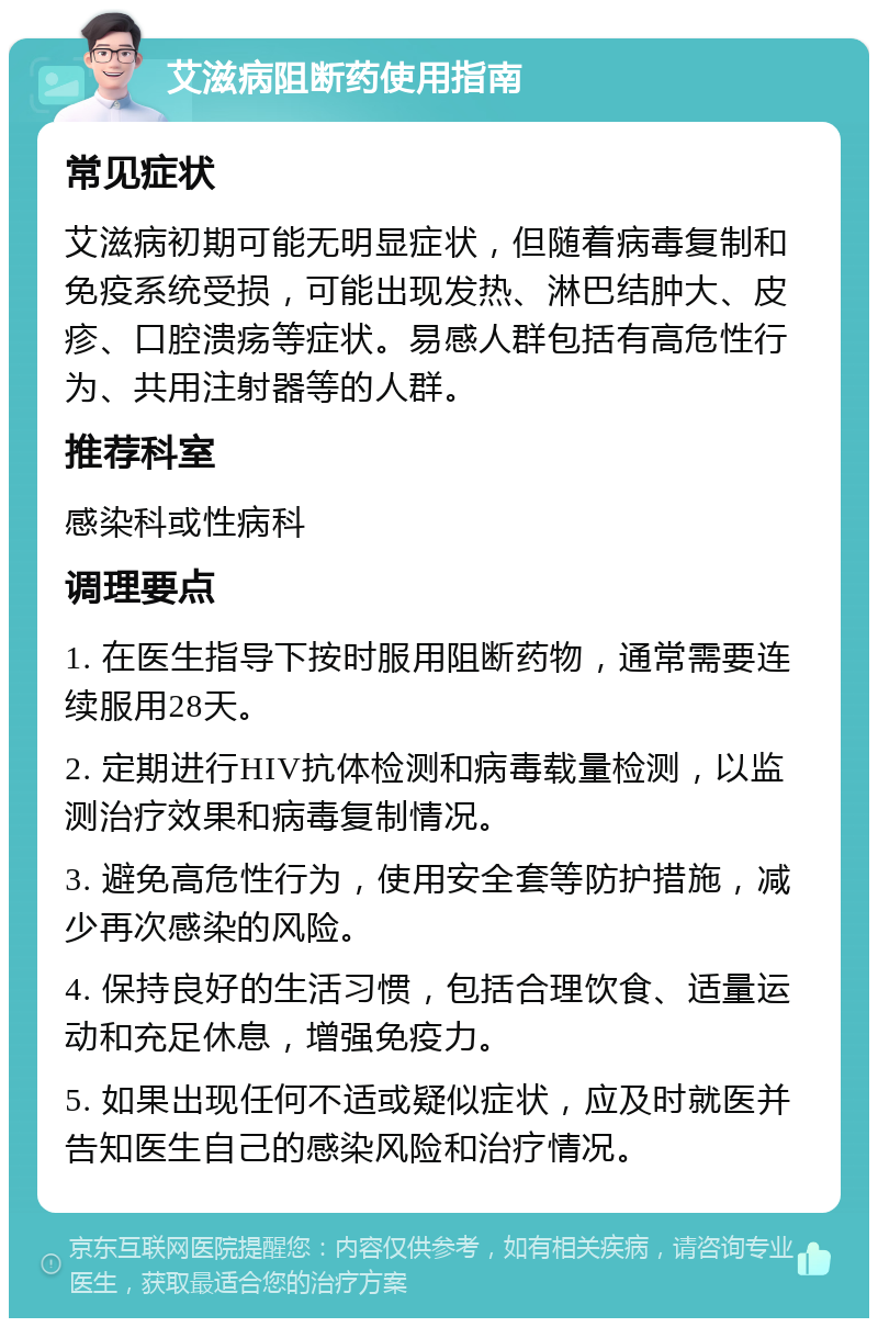 艾滋病阻断药使用指南 常见症状 艾滋病初期可能无明显症状，但随着病毒复制和免疫系统受损，可能出现发热、淋巴结肿大、皮疹、口腔溃疡等症状。易感人群包括有高危性行为、共用注射器等的人群。 推荐科室 感染科或性病科 调理要点 1. 在医生指导下按时服用阻断药物，通常需要连续服用28天。 2. 定期进行HIV抗体检测和病毒载量检测，以监测治疗效果和病毒复制情况。 3. 避免高危性行为，使用安全套等防护措施，减少再次感染的风险。 4. 保持良好的生活习惯，包括合理饮食、适量运动和充足休息，增强免疫力。 5. 如果出现任何不适或疑似症状，应及时就医并告知医生自己的感染风险和治疗情况。