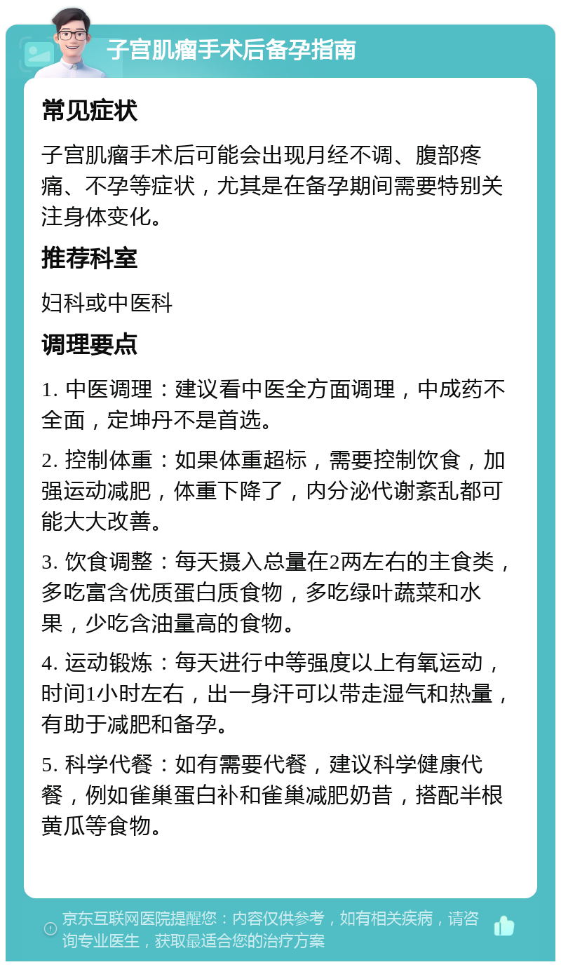 子宫肌瘤手术后备孕指南 常见症状 子宫肌瘤手术后可能会出现月经不调、腹部疼痛、不孕等症状，尤其是在备孕期间需要特别关注身体变化。 推荐科室 妇科或中医科 调理要点 1. 中医调理：建议看中医全方面调理，中成药不全面，定坤丹不是首选。 2. 控制体重：如果体重超标，需要控制饮食，加强运动减肥，体重下降了，内分泌代谢紊乱都可能大大改善。 3. 饮食调整：每天摄入总量在2两左右的主食类，多吃富含优质蛋白质食物，多吃绿叶蔬菜和水果，少吃含油量高的食物。 4. 运动锻炼：每天进行中等强度以上有氧运动，时间1小时左右，出一身汗可以带走湿气和热量，有助于减肥和备孕。 5. 科学代餐：如有需要代餐，建议科学健康代餐，例如雀巢蛋白补和雀巢减肥奶昔，搭配半根黄瓜等食物。