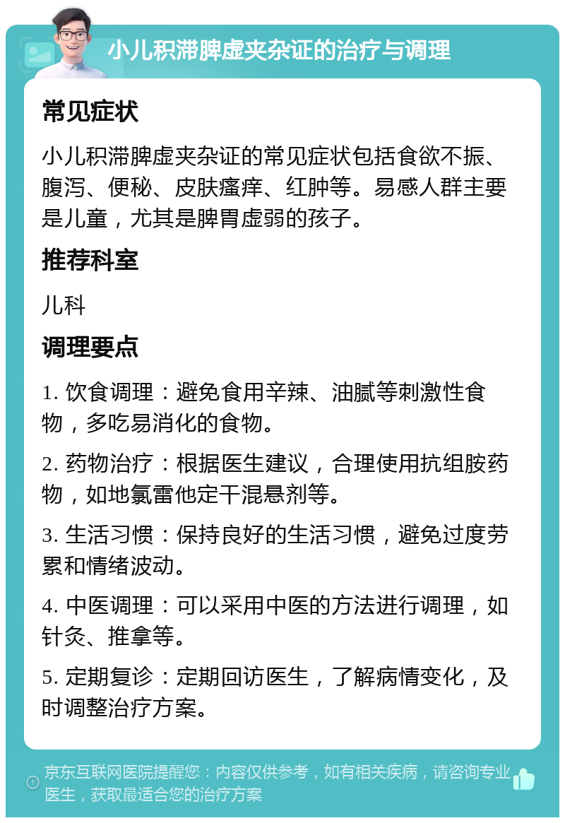 小儿积滞脾虚夹杂证的治疗与调理 常见症状 小儿积滞脾虚夹杂证的常见症状包括食欲不振、腹泻、便秘、皮肤瘙痒、红肿等。易感人群主要是儿童，尤其是脾胃虚弱的孩子。 推荐科室 儿科 调理要点 1. 饮食调理：避免食用辛辣、油腻等刺激性食物，多吃易消化的食物。 2. 药物治疗：根据医生建议，合理使用抗组胺药物，如地氯雷他定干混悬剂等。 3. 生活习惯：保持良好的生活习惯，避免过度劳累和情绪波动。 4. 中医调理：可以采用中医的方法进行调理，如针灸、推拿等。 5. 定期复诊：定期回访医生，了解病情变化，及时调整治疗方案。