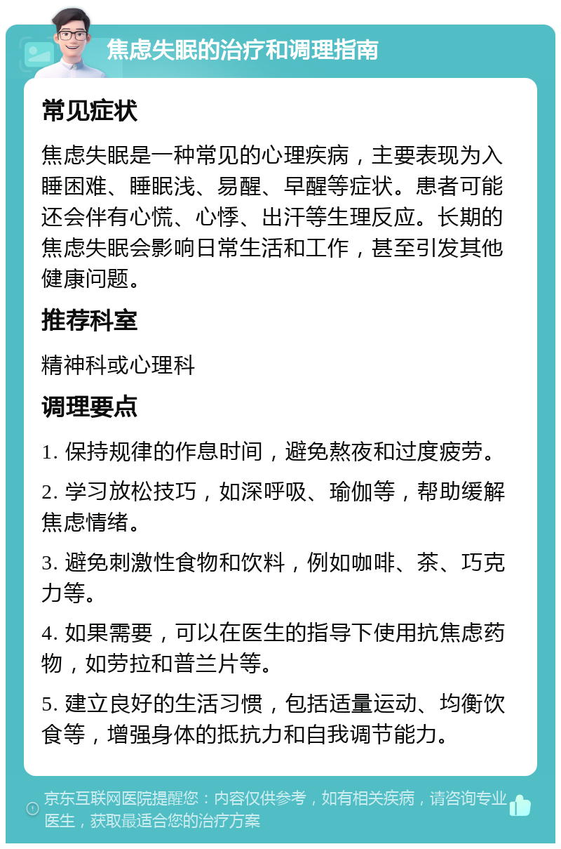 焦虑失眠的治疗和调理指南 常见症状 焦虑失眠是一种常见的心理疾病，主要表现为入睡困难、睡眠浅、易醒、早醒等症状。患者可能还会伴有心慌、心悸、出汗等生理反应。长期的焦虑失眠会影响日常生活和工作，甚至引发其他健康问题。 推荐科室 精神科或心理科 调理要点 1. 保持规律的作息时间，避免熬夜和过度疲劳。 2. 学习放松技巧，如深呼吸、瑜伽等，帮助缓解焦虑情绪。 3. 避免刺激性食物和饮料，例如咖啡、茶、巧克力等。 4. 如果需要，可以在医生的指导下使用抗焦虑药物，如劳拉和普兰片等。 5. 建立良好的生活习惯，包括适量运动、均衡饮食等，增强身体的抵抗力和自我调节能力。