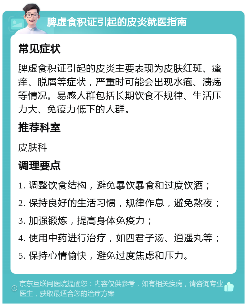 脾虚食积证引起的皮炎就医指南 常见症状 脾虚食积证引起的皮炎主要表现为皮肤红斑、瘙痒、脱屑等症状，严重时可能会出现水疱、溃疡等情况。易感人群包括长期饮食不规律、生活压力大、免疫力低下的人群。 推荐科室 皮肤科 调理要点 1. 调整饮食结构，避免暴饮暴食和过度饮酒； 2. 保持良好的生活习惯，规律作息，避免熬夜； 3. 加强锻炼，提高身体免疫力； 4. 使用中药进行治疗，如四君子汤、逍遥丸等； 5. 保持心情愉快，避免过度焦虑和压力。