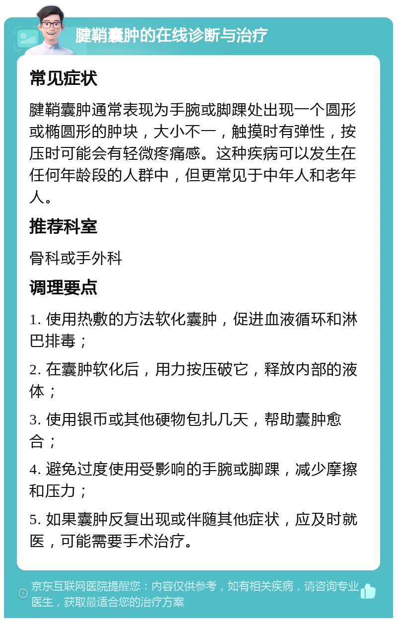 腱鞘囊肿的在线诊断与治疗 常见症状 腱鞘囊肿通常表现为手腕或脚踝处出现一个圆形或椭圆形的肿块，大小不一，触摸时有弹性，按压时可能会有轻微疼痛感。这种疾病可以发生在任何年龄段的人群中，但更常见于中年人和老年人。 推荐科室 骨科或手外科 调理要点 1. 使用热敷的方法软化囊肿，促进血液循环和淋巴排毒； 2. 在囊肿软化后，用力按压破它，释放内部的液体； 3. 使用银币或其他硬物包扎几天，帮助囊肿愈合； 4. 避免过度使用受影响的手腕或脚踝，减少摩擦和压力； 5. 如果囊肿反复出现或伴随其他症状，应及时就医，可能需要手术治疗。