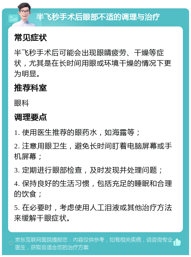 半飞秒手术后眼部不适的调理与治疗 常见症状 半飞秒手术后可能会出现眼睛疲劳、干燥等症状，尤其是在长时间用眼或环境干燥的情况下更为明显。 推荐科室 眼科 调理要点 1. 使用医生推荐的眼药水，如海露等； 2. 注意用眼卫生，避免长时间盯着电脑屏幕或手机屏幕； 3. 定期进行眼部检查，及时发现并处理问题； 4. 保持良好的生活习惯，包括充足的睡眠和合理的饮食； 5. 在必要时，考虑使用人工泪液或其他治疗方法来缓解干眼症状。