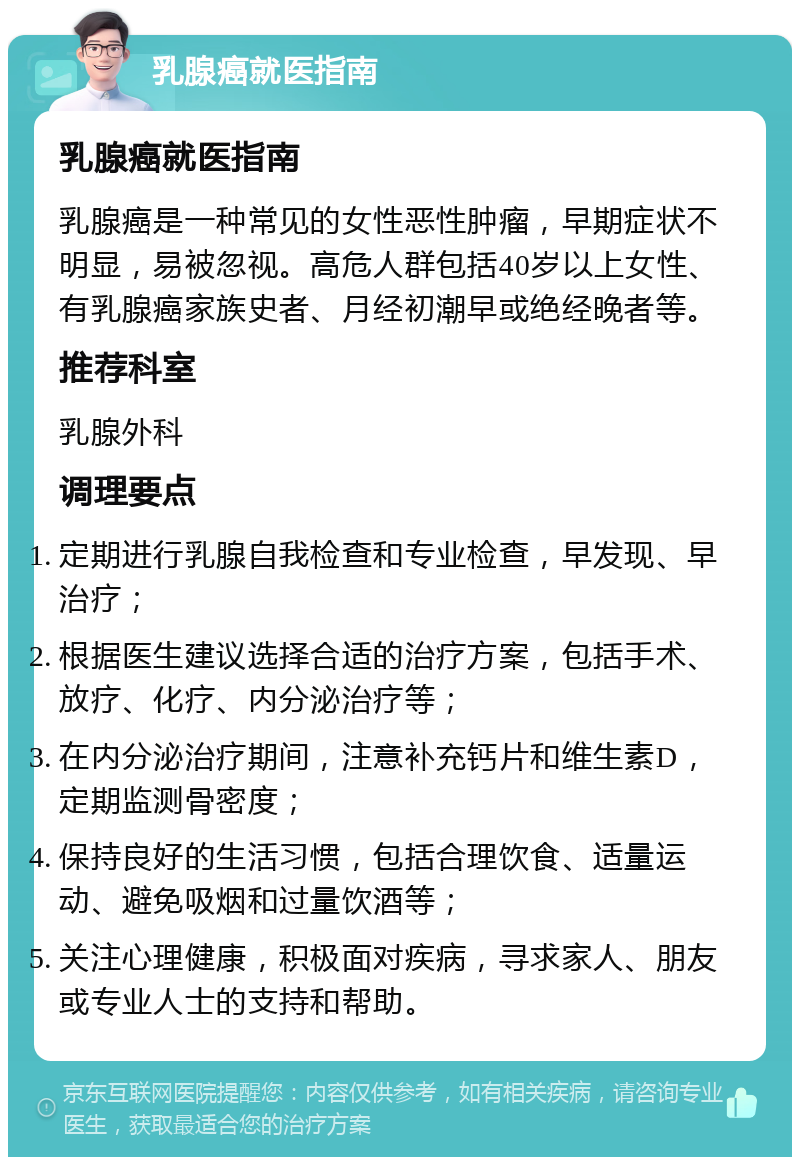 乳腺癌就医指南 乳腺癌就医指南 乳腺癌是一种常见的女性恶性肿瘤，早期症状不明显，易被忽视。高危人群包括40岁以上女性、有乳腺癌家族史者、月经初潮早或绝经晚者等。 推荐科室 乳腺外科 调理要点 定期进行乳腺自我检查和专业检查，早发现、早治疗； 根据医生建议选择合适的治疗方案，包括手术、放疗、化疗、内分泌治疗等； 在内分泌治疗期间，注意补充钙片和维生素D，定期监测骨密度； 保持良好的生活习惯，包括合理饮食、适量运动、避免吸烟和过量饮酒等； 关注心理健康，积极面对疾病，寻求家人、朋友或专业人士的支持和帮助。