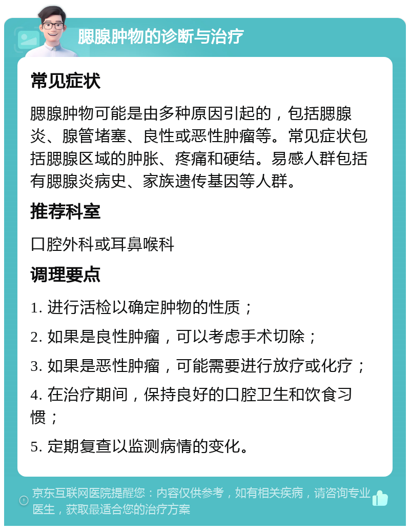 腮腺肿物的诊断与治疗 常见症状 腮腺肿物可能是由多种原因引起的，包括腮腺炎、腺管堵塞、良性或恶性肿瘤等。常见症状包括腮腺区域的肿胀、疼痛和硬结。易感人群包括有腮腺炎病史、家族遗传基因等人群。 推荐科室 口腔外科或耳鼻喉科 调理要点 1. 进行活检以确定肿物的性质； 2. 如果是良性肿瘤，可以考虑手术切除； 3. 如果是恶性肿瘤，可能需要进行放疗或化疗； 4. 在治疗期间，保持良好的口腔卫生和饮食习惯； 5. 定期复查以监测病情的变化。